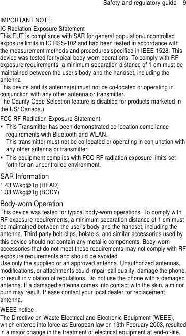 Safety and regulatory guide    9 IMPORTANT NOTE: IC Radiation Exposure Statement This EUT is compliance with SAR for general population/uncontrolled exposure limits in IC RSS-102 and had been tested in accordance with the measurement methods and procedures specified in IEEE 1528. This device was tested for typical body-worn operations. To comply with RF exposure requirements, a minimum separation distance of 1 cm must be maintained between the user&apos;s body and the handset, including the antenna This device and its antenna(s) must not be co-located or operating in conjunction with any other antenna or transmitter. The County Code Selection feature is disabled for products marketed in the US/ Canada.) FCC RF Radiation Exposure Statement   This Transmitter has been demonstrated co-location compliance requirements with Bluetooth and WLAN. This transmitter must not be co-located or operating in conjunction with any other antenna or transmitter.   This equipment complies with FCC RF radiation exposure limits set forth for an uncontrolled environment. SAR Information 1.43 W/kg@1g (HEAD) 1.33 W/kg@1g (BODY)   Body-worn Operation This device was tested for typical body-worn operations. To comply with RF exposure requirements, a minimum separation distance of 1 cm must be maintained between the user’s body and the handset, including the antenna. Third-party belt-clips, holsters, and similar accessories used by this device should not contain any metallic components. Body-worn accessories that do not meet these requirements may not comply with RF exposure requirements and should be avoided. Use only the supplied or an approved antenna. Unauthorized antennas, modifications, or attachments could impair call quality, damage the phone, or result in violation of regulations. Do not use the phone with a damaged antenna. If a damaged antenna comes into contact with the skin, a minor burn may result. Please contact your local dealer for replacement antenna. WEEE notice The Directive on Waste Electrical and Electronic Equipment (WEEE), which entered into force as European law on 13th February 2003, resulted in a major change in the treatment of electrical equipment at end-of-life.   