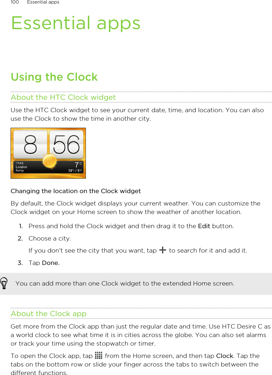 Essential appsUsing the ClockAbout the HTC Clock widgetUse the HTC Clock widget to see your current date, time, and location. You can alsouse the Clock to show the time in another city.Changing the location on the Clock widgetBy default, the Clock widget displays your current weather. You can customize theClock widget on your Home screen to show the weather of another location.1. Press and hold the Clock widget and then drag it to the Edit button.2. Choose a city. If you don&apos;t see the city that you want, tap   to search for it and add it.3. Tap Done.You can add more than one Clock widget to the extended Home screen.About the Clock appGet more from the Clock app than just the regular date and time. Use HTC Desire C asa world clock to see what time it is in cities across the globe. You can also set alarmsor track your time using the stopwatch or timer.To open the Clock app, tap   from the Home screen, and then tap Clock. Tap thetabs on the bottom row or slide your finger across the tabs to switch between thedifferent functions.100 Essential apps
