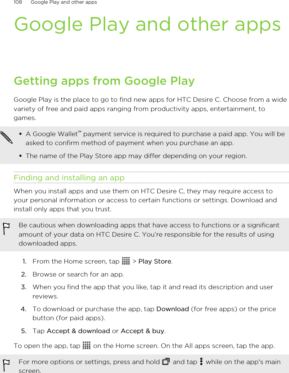 Google Play and other appsGetting apps from Google PlayGoogle Play is the place to go to find new apps for HTC Desire C. Choose from a widevariety of free and paid apps ranging from productivity apps, entertainment, togames.§A Google Wallet™ payment service is required to purchase a paid app. You will beasked to confirm method of payment when you purchase an app.§The name of the Play Store app may differ depending on your region.Finding and installing an appWhen you install apps and use them on HTC Desire C, they may require access toyour personal information or access to certain functions or settings. Download andinstall only apps that you trust.Be cautious when downloading apps that have access to functions or a significantamount of your data on HTC Desire C. You’re responsible for the results of usingdownloaded apps.1. From the Home screen, tap   &gt; Play Store.2. Browse or search for an app.3. When you find the app that you like, tap it and read its description and userreviews.4. To download or purchase the app, tap Download (for free apps) or the pricebutton (for paid apps).5. Tap Accept &amp; download or Accept &amp; buy.To open the app, tap   on the Home screen. On the All apps screen, tap the app.For more options or settings, press and hold   and tap   while on the app&apos;s mainscreen.108 Google Play and other apps