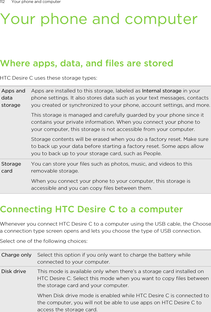 Your phone and computerWhere apps, data, and files are storedHTC Desire C uses these storage types:Apps anddatastorageApps are installed to this storage, labeled as Internal storage in yourphone settings. It also stores data such as your text messages, contactsyou created or synchronized to your phone, account settings, and more.This storage is managed and carefully guarded by your phone since itcontains your private information. When you connect your phone toyour computer, this storage is not accessible from your computer.Storage contents will be erased when you do a factory reset. Make sureto back up your data before starting a factory reset. Some apps allowyou to back up to your storage card, such as People.StoragecardYou can store your files such as photos, music, and videos to thisremovable storage.When you connect your phone to your computer, this storage isaccessible and you can copy files between them.Connecting HTC Desire C to a computerWhenever you connect HTC Desire C to a computer using the USB cable, the Choosea connection type screen opens and lets you choose the type of USB connection.Select one of the following choices:Charge only Select this option if you only want to charge the battery whileconnected to your computer.Disk drive This mode is available only when there’s a storage card installed onHTC Desire C. Select this mode when you want to copy files betweenthe storage card and your computer.When Disk drive mode is enabled while HTC Desire C is connected tothe computer, you will not be able to use apps on HTC Desire C toaccess the storage card.112 Your phone and computer