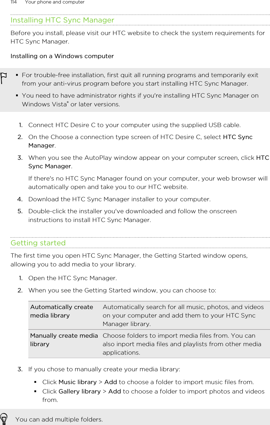 Installing HTC Sync ManagerBefore you install, please visit our HTC website to check the system requirements forHTC Sync Manager.Installing on a Windows computer§For trouble-free installation, first quit all running programs and temporarily exitfrom your anti-virus program before you start installing HTC Sync Manager.§You need to have administrator rights if you&apos;re installing HTC Sync Manager onWindows Vista® or later versions.1. Connect HTC Desire C to your computer using the supplied USB cable.2. On the Choose a connection type screen of HTC Desire C, select HTC SyncManager.3. When you see the AutoPlay window appear on your computer screen, click HTCSync Manager. If there&apos;s no HTC Sync Manager found on your computer, your web browser willautomatically open and take you to our HTC website.4. Download the HTC Sync Manager installer to your computer.5. Double-click the installer you&apos;ve downloaded and follow the onscreeninstructions to install HTC Sync Manager.Getting startedThe first time you open HTC Sync Manager, the Getting Started window opens,allowing you to add media to your library.1. Open the HTC Sync Manager.2. When you see the Getting Started window, you can choose to:Automatically createmedia libraryAutomatically search for all music, photos, and videoson your computer and add them to your HTC SyncManager library.Manually create medialibraryChoose folders to import media files from. You canalso inport media files and playlists from other mediaapplications.3. If you chose to manually create your media library:§Click Music library &gt; Add to choose a folder to import music files from.§Click Gallery library &gt; Add to choose a folder to import photos and videosfrom.You can add multiple folders.114 Your phone and computer