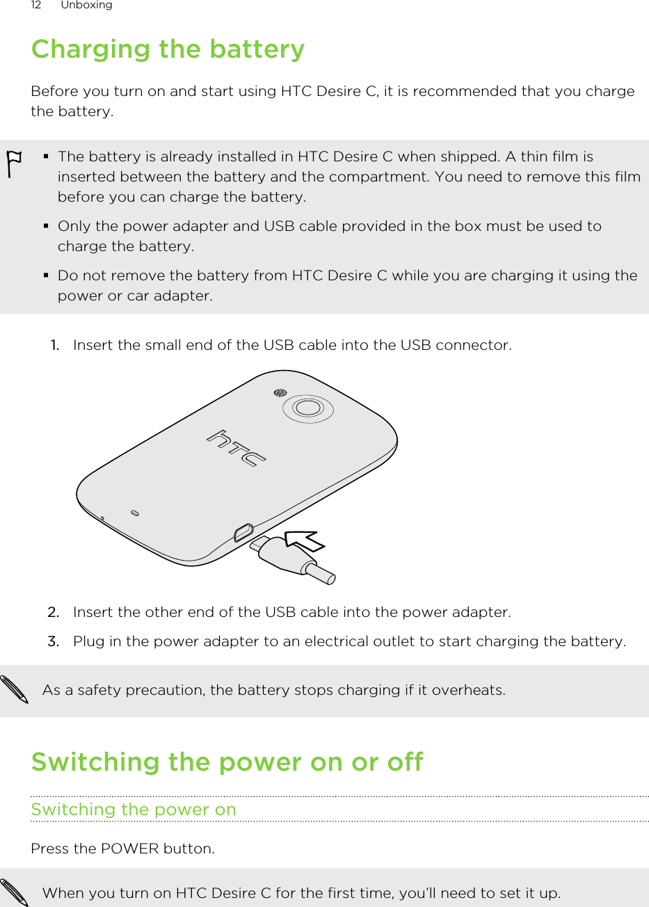 Charging the batteryBefore you turn on and start using HTC Desire C, it is recommended that you chargethe battery.§The battery is already installed in HTC Desire C when shipped. A thin film isinserted between the battery and the compartment. You need to remove this filmbefore you can charge the battery.§Only the power adapter and USB cable provided in the box must be used tocharge the battery.§Do not remove the battery from HTC Desire C while you are charging it using thepower or car adapter.1. Insert the small end of the USB cable into the USB connector. 2. Insert the other end of the USB cable into the power adapter.3. Plug in the power adapter to an electrical outlet to start charging the battery.As a safety precaution, the battery stops charging if it overheats.Switching the power on or offSwitching the power onPress the POWER button. When you turn on HTC Desire C for the first time, you’ll need to set it up.12 Unboxing