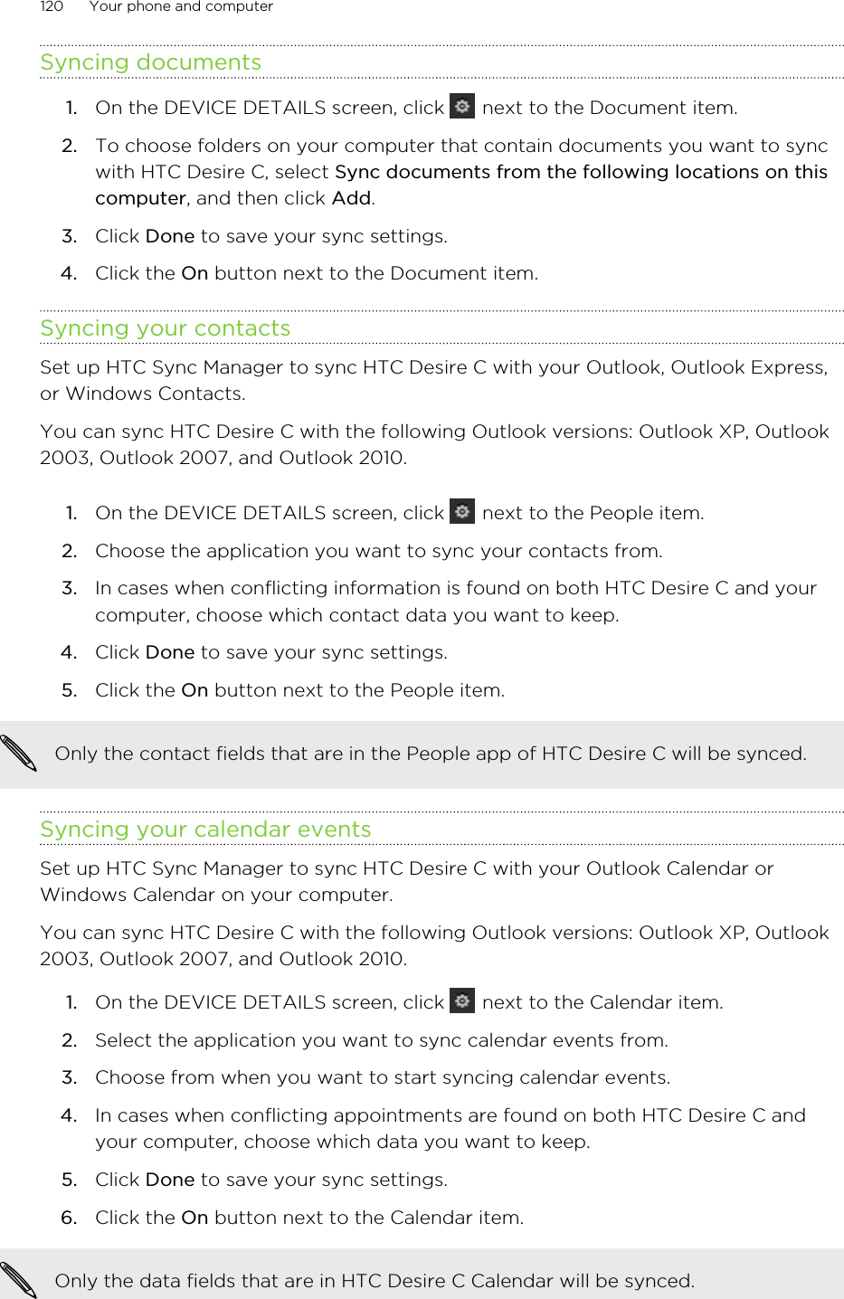 Syncing documents1. On the DEVICE DETAILS screen, click   next to the Document item.2. To choose folders on your computer that contain documents you want to syncwith HTC Desire C, select Sync documents from the following locations on thiscomputer, and then click Add.3. Click Done to save your sync settings.4. Click the On button next to the Document item.Syncing your contactsSet up HTC Sync Manager to sync HTC Desire C with your Outlook, Outlook Express,or Windows Contacts.You can sync HTC Desire C with the following Outlook versions: Outlook XP, Outlook2003, Outlook 2007, and Outlook 2010.1. On the DEVICE DETAILS screen, click   next to the People item.2. Choose the application you want to sync your contacts from.3. In cases when conflicting information is found on both HTC Desire C and yourcomputer, choose which contact data you want to keep.4. Click Done to save your sync settings.5. Click the On button next to the People item.Only the contact fields that are in the People app of HTC Desire C will be synced.Syncing your calendar eventsSet up HTC Sync Manager to sync HTC Desire C with your Outlook Calendar orWindows Calendar on your computer.You can sync HTC Desire C with the following Outlook versions: Outlook XP, Outlook2003, Outlook 2007, and Outlook 2010.1. On the DEVICE DETAILS screen, click   next to the Calendar item.2. Select the application you want to sync calendar events from.3. Choose from when you want to start syncing calendar events.4. In cases when conflicting appointments are found on both HTC Desire C andyour computer, choose which data you want to keep.5. Click Done to save your sync settings.6. Click the On button next to the Calendar item.Only the data fields that are in HTC Desire C Calendar will be synced.120 Your phone and computer