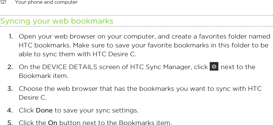 Syncing your web bookmarks1. Open your web browser on your computer, and create a favorites folder namedHTC bookmarks. Make sure to save your favorite bookmarks in this folder to beable to sync them with HTC Desire C.2. On the DEVICE DETAILS screen of HTC Sync Manager, click   next to theBookmark item.3. Choose the web browser that has the bookmarks you want to sync with HTCDesire C.4. Click Done to save your sync settings.5. Click the On button next to the Bookmarks item.121 Your phone and computer