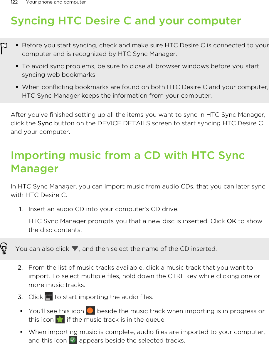 Syncing HTC Desire C and your computer§Before you start syncing, check and make sure HTC Desire C is connected to yourcomputer and is recognized by HTC Sync Manager.§To avoid sync problems, be sure to close all browser windows before you startsyncing web bookmarks.§When conflicting bookmarks are found on both HTC Desire C and your computer,HTC Sync Manager keeps the information from your computer.After you&apos;ve finished setting up all the items you want to sync in HTC Sync Manager,click the Sync button on the DEVICE DETAILS screen to start syncing HTC Desire Cand your computer.Importing music from a CD with HTC SyncManagerIn HTC Sync Manager, you can import music from audio CDs, that you can later syncwith HTC Desire C.1. Insert an audio CD into your computer&apos;s CD drive. HTC Sync Manager prompts you that a new disc is inserted. Click OK to showthe disc contents.You can also click  , and then select the name of the CD inserted.2. From the list of music tracks available, click a music track that you want toimport. To select multiple files, hold down the CTRL key while clicking one ormore music tracks.3. Click   to start importing the audio files.§You&apos;ll see this icon   beside the music track when importing is in progress orthis icon   if the music track is in the queue.§When importing music is complete, audio files are imported to your computer,and this icon   appears beside the selected tracks.122 Your phone and computer