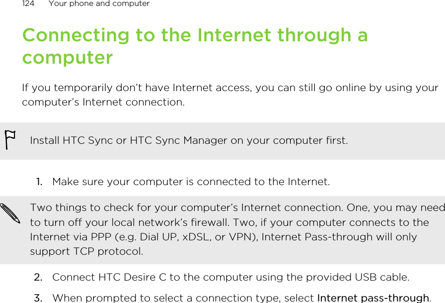 Connecting to the Internet through acomputerIf you temporarily don’t have Internet access, you can still go online by using yourcomputer’s Internet connection.Install HTC Sync or HTC Sync Manager on your computer first.1. Make sure your computer is connected to the Internet. Two things to check for your computer’s Internet connection. One, you may needto turn off your local network’s firewall. Two, if your computer connects to theInternet via PPP (e.g. Dial UP, xDSL, or VPN), Internet Pass-through will onlysupport TCP protocol.2. Connect HTC Desire C to the computer using the provided USB cable.3. When prompted to select a connection type, select Internet pass-through.124 Your phone and computer