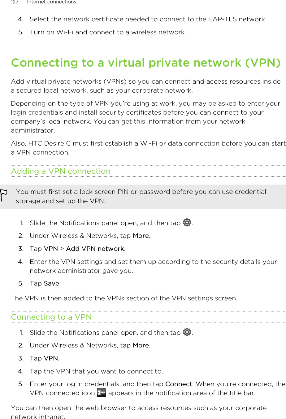 4. Select the network certificate needed to connect to the EAP-TLS network.5. Turn on Wi-Fi and connect to a wireless network.Connecting to a virtual private network (VPN)Add virtual private networks (VPNs) so you can connect and access resources insidea secured local network, such as your corporate network.Depending on the type of VPN you’re using at work, you may be asked to enter yourlogin credentials and install security certificates before you can connect to yourcompany’s local network. You can get this information from your networkadministrator.Also, HTC Desire C must first establish a Wi-Fi or data connection before you can starta VPN connection.Adding a VPN connectionYou must first set a lock screen PIN or password before you can use credentialstorage and set up the VPN.1. Slide the Notifications panel open, and then tap  .2. Under Wireless &amp; Networks, tap More.3. Tap VPN &gt; Add VPN network.4. Enter the VPN settings and set them up according to the security details yournetwork administrator gave you.5. Tap Save.The VPN is then added to the VPNs section of the VPN settings screen.Connecting to a VPN1. Slide the Notifications panel open, and then tap  .2. Under Wireless &amp; Networks, tap More.3. Tap VPN.4. Tap the VPN that you want to connect to.5. Enter your log in credentials, and then tap Connect. When you’re connected, theVPN connected icon   appears in the notification area of the title bar.You can then open the web browser to access resources such as your corporatenetwork intranet.127 Internet connections