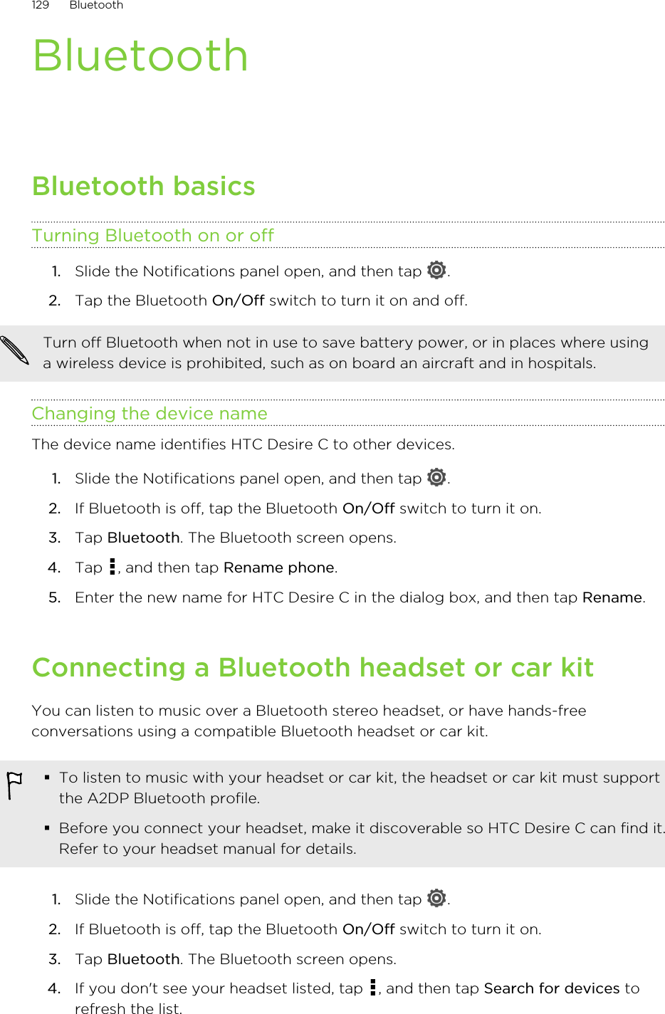 BluetoothBluetooth basicsTurning Bluetooth on or off1. Slide the Notifications panel open, and then tap  .2. Tap the Bluetooth On/Off switch to turn it on and off.Turn off Bluetooth when not in use to save battery power, or in places where usinga wireless device is prohibited, such as on board an aircraft and in hospitals.Changing the device nameThe device name identifies HTC Desire C to other devices.1. Slide the Notifications panel open, and then tap  .2. If Bluetooth is off, tap the Bluetooth On/Off switch to turn it on.3. Tap Bluetooth. The Bluetooth screen opens.4. Tap  , and then tap Rename phone.5. Enter the new name for HTC Desire C in the dialog box, and then tap Rename.Connecting a Bluetooth headset or car kitYou can listen to music over a Bluetooth stereo headset, or have hands-freeconversations using a compatible Bluetooth headset or car kit.§To listen to music with your headset or car kit, the headset or car kit must supportthe A2DP Bluetooth profile.§Before you connect your headset, make it discoverable so HTC Desire C can find it.Refer to your headset manual for details.1. Slide the Notifications panel open, and then tap  .2. If Bluetooth is off, tap the Bluetooth On/Off switch to turn it on.3. Tap Bluetooth. The Bluetooth screen opens.4. If you don&apos;t see your headset listed, tap  , and then tap Search for devices torefresh the list.129 Bluetooth