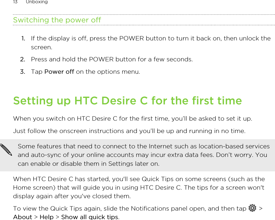 Switching the power off1. If the display is off, press the POWER button to turn it back on, then unlock thescreen.2. Press and hold the POWER button for a few seconds.3. Tap Power off on the options menu.Setting up HTC Desire C for the first timeWhen you switch on HTC Desire C for the first time, you’ll be asked to set it up.Just follow the onscreen instructions and you’ll be up and running in no time. Some features that need to connect to the Internet such as location-based servicesand auto-sync of your online accounts may incur extra data fees. Don’t worry. Youcan enable or disable them in Settings later on.When HTC Desire C has started, you&apos;ll see Quick Tips on some screens (such as theHome screen) that will guide you in using HTC Desire C. The tips for a screen won&apos;tdisplay again after you&apos;ve closed them.To view the Quick Tips again, slide the Notifications panel open, and then tap   &gt;About &gt; Help &gt; Show all quick tips.13 Unboxing