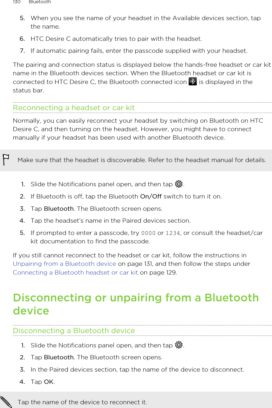 5. When you see the name of your headset in the Available devices section, tapthe name.6. HTC Desire C automatically tries to pair with the headset.7. If automatic pairing fails, enter the passcode supplied with your headset.The pairing and connection status is displayed below the hands-free headset or car kitname in the Bluetooth devices section. When the Bluetooth headset or car kit isconnected to HTC Desire C, the Bluetooth connected icon   is displayed in thestatus bar.Reconnecting a headset or car kitNormally, you can easily reconnect your headset by switching on Bluetooth on HTCDesire C, and then turning on the headset. However, you might have to connectmanually if your headset has been used with another Bluetooth device.Make sure that the headset is discoverable. Refer to the headset manual for details.1. Slide the Notifications panel open, and then tap  .2. If Bluetooth is off, tap the Bluetooth On/Off switch to turn it on.3. Tap Bluetooth. The Bluetooth screen opens.4. Tap the headset’s name in the Paired devices section.5. If prompted to enter a passcode, try 0000 or 1234, or consult the headset/carkit documentation to find the passcode.If you still cannot reconnect to the headset or car kit, follow the instructions in Unpairing from a Bluetooth device on page 131, and then follow the steps under Connecting a Bluetooth headset or car kit on page 129.Disconnecting or unpairing from a BluetoothdeviceDisconnecting a Bluetooth device1. Slide the Notifications panel open, and then tap  .2. Tap Bluetooth. The Bluetooth screen opens.3. In the Paired devices section, tap the name of the device to disconnect.4. Tap OK.Tap the name of the device to reconnect it.130 Bluetooth
