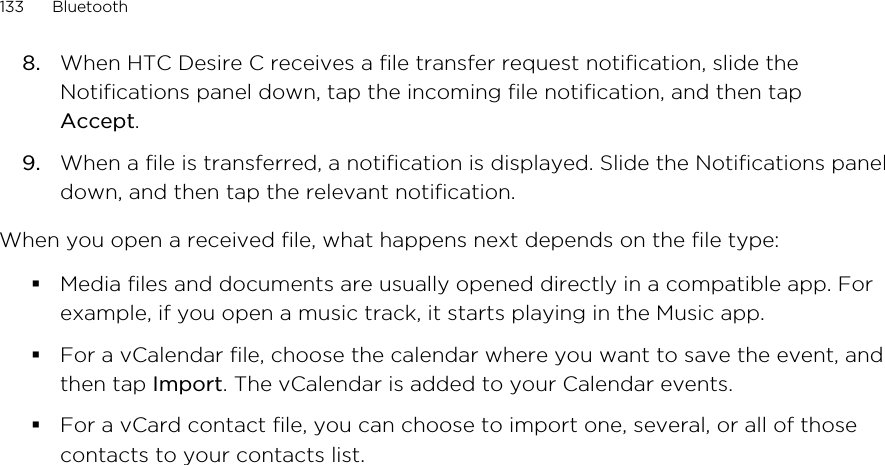 8. When HTC Desire C receives a file transfer request notification, slide theNotifications panel down, tap the incoming file notification, and then tapAccept.9. When a file is transferred, a notification is displayed. Slide the Notifications paneldown, and then tap the relevant notification.When you open a received file, what happens next depends on the file type:§Media files and documents are usually opened directly in a compatible app. Forexample, if you open a music track, it starts playing in the Music app.§For a vCalendar file, choose the calendar where you want to save the event, andthen tap Import. The vCalendar is added to your Calendar events.§For a vCard contact file, you can choose to import one, several, or all of thosecontacts to your contacts list.133 Bluetooth