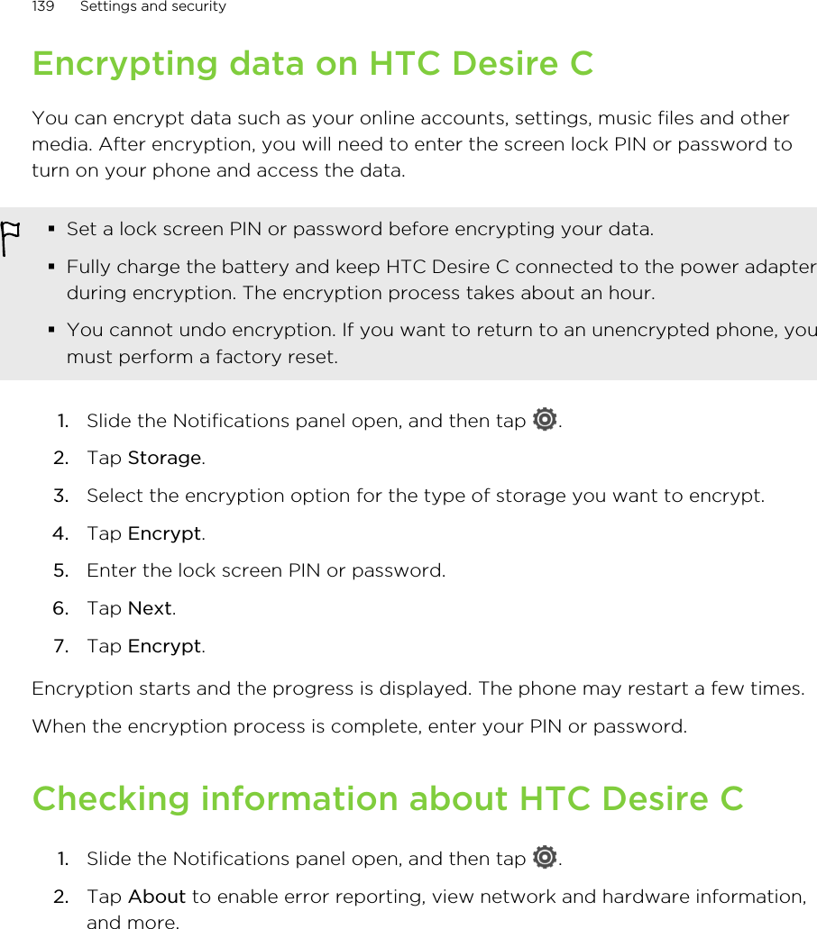 Encrypting data on HTC Desire CYou can encrypt data such as your online accounts, settings, music files and othermedia. After encryption, you will need to enter the screen lock PIN or password toturn on your phone and access the data.§Set a lock screen PIN or password before encrypting your data.§Fully charge the battery and keep HTC Desire C connected to the power adapterduring encryption. The encryption process takes about an hour.§You cannot undo encryption. If you want to return to an unencrypted phone, youmust perform a factory reset.1. Slide the Notifications panel open, and then tap  .2. Tap Storage.3. Select the encryption option for the type of storage you want to encrypt.4. Tap Encrypt.5. Enter the lock screen PIN or password.6. Tap Next.7. Tap Encrypt.Encryption starts and the progress is displayed. The phone may restart a few times.When the encryption process is complete, enter your PIN or password.Checking information about HTC Desire C1. Slide the Notifications panel open, and then tap  .2. Tap About to enable error reporting, view network and hardware information,and more.139 Settings and security