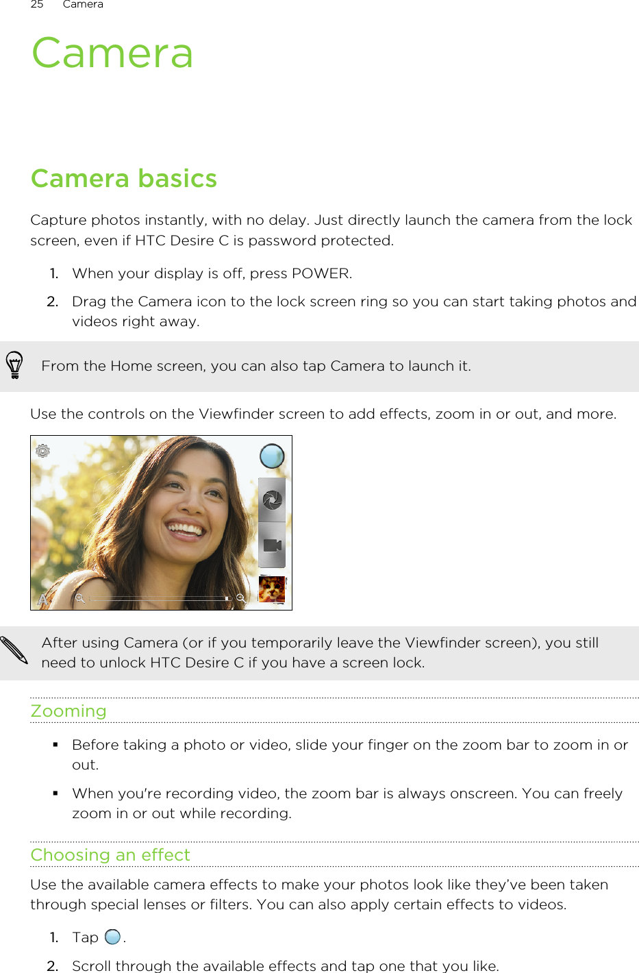 CameraCamera basicsCapture photos instantly, with no delay. Just directly launch the camera from the lockscreen, even if HTC Desire C is password protected.1. When your display is off, press POWER.2. Drag the Camera icon to the lock screen ring so you can start taking photos andvideos right away. From the Home screen, you can also tap Camera to launch it.Use the controls on the Viewfinder screen to add effects, zoom in or out, and more.After using Camera (or if you temporarily leave the Viewfinder screen), you stillneed to unlock HTC Desire C if you have a screen lock.Zooming§Before taking a photo or video, slide your finger on the zoom bar to zoom in orout.§When you&apos;re recording video, the zoom bar is always onscreen. You can freelyzoom in or out while recording.Choosing an effectUse the available camera effects to make your photos look like they’ve been takenthrough special lenses or filters. You can also apply certain effects to videos.1. Tap  .2. Scroll through the available effects and tap one that you like.25 Camera