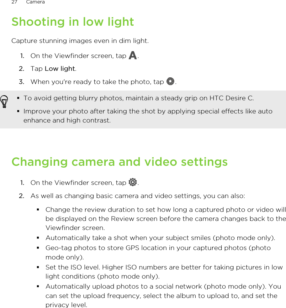 Shooting in low lightCapture stunning images even in dim light.1. On the Viewfinder screen, tap  .2. Tap Low light.3. When you&apos;re ready to take the photo, tap  . §To avoid getting blurry photos, maintain a steady grip on HTC Desire C.§Improve your photo after taking the shot by applying special effects like autoenhance and high contrast.Changing camera and video settings1. On the Viewfinder screen, tap  .2. As well as changing basic camera and video settings, you can also:§Change the review duration to set how long a captured photo or video willbe displayed on the Review screen before the camera changes back to theViewfinder screen.§Automatically take a shot when your subject smiles (photo mode only).§Geo-tag photos to store GPS location in your captured photos (photomode only).§Set the ISO level. Higher ISO numbers are better for taking pictures in lowlight conditions (photo mode only).§Automatically upload photos to a social network (photo mode only). Youcan set the upload frequency, select the album to upload to, and set theprivacy level.27 Camera
