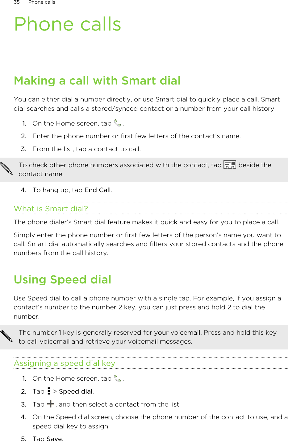 Phone callsMaking a call with Smart dialYou can either dial a number directly, or use Smart dial to quickly place a call. Smartdial searches and calls a stored/synced contact or a number from your call history.1. On the Home screen, tap  .2. Enter the phone number or first few letters of the contact’s name.3. From the list, tap a contact to call. To check other phone numbers associated with the contact, tap   beside thecontact name.4. To hang up, tap End Call.What is Smart dial?The phone dialer’s Smart dial feature makes it quick and easy for you to place a call.Simply enter the phone number or first few letters of the person’s name you want tocall. Smart dial automatically searches and filters your stored contacts and the phonenumbers from the call history.Using Speed dialUse Speed dial to call a phone number with a single tap. For example, if you assign acontact’s number to the number 2 key, you can just press and hold 2 to dial thenumber.The number 1 key is generally reserved for your voicemail. Press and hold this keyto call voicemail and retrieve your voicemail messages.Assigning a speed dial key1. On the Home screen, tap  .2. Tap   &gt; Speed dial.3. Tap  , and then select a contact from the list.4. On the Speed dial screen, choose the phone number of the contact to use, and aspeed dial key to assign.5. Tap Save.35 Phone calls