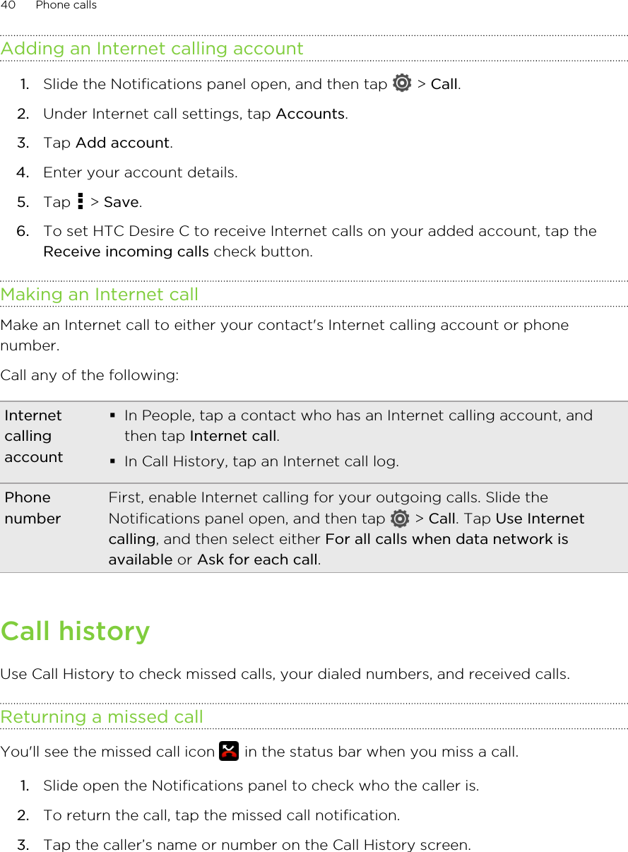 Adding an Internet calling account1. Slide the Notifications panel open, and then tap   &gt; Call.2. Under Internet call settings, tap Accounts.3. Tap Add account.4. Enter your account details.5. Tap   &gt; Save.6. To set HTC Desire C to receive Internet calls on your added account, tap theReceive incoming calls check button.Making an Internet callMake an Internet call to either your contact&apos;s Internet calling account or phonenumber.Call any of the following:Internetcallingaccount§In People, tap a contact who has an Internet calling account, andthen tap Internet call.§In Call History, tap an Internet call log.PhonenumberFirst, enable Internet calling for your outgoing calls. Slide theNotifications panel open, and then tap   &gt; Call. Tap Use Internetcalling, and then select either For all calls when data network isavailable or Ask for each call.Call historyUse Call History to check missed calls, your dialed numbers, and received calls.Returning a missed callYou&apos;ll see the missed call icon   in the status bar when you miss a call.1. Slide open the Notifications panel to check who the caller is.2. To return the call, tap the missed call notification.3. Tap the caller’s name or number on the Call History screen.40 Phone calls