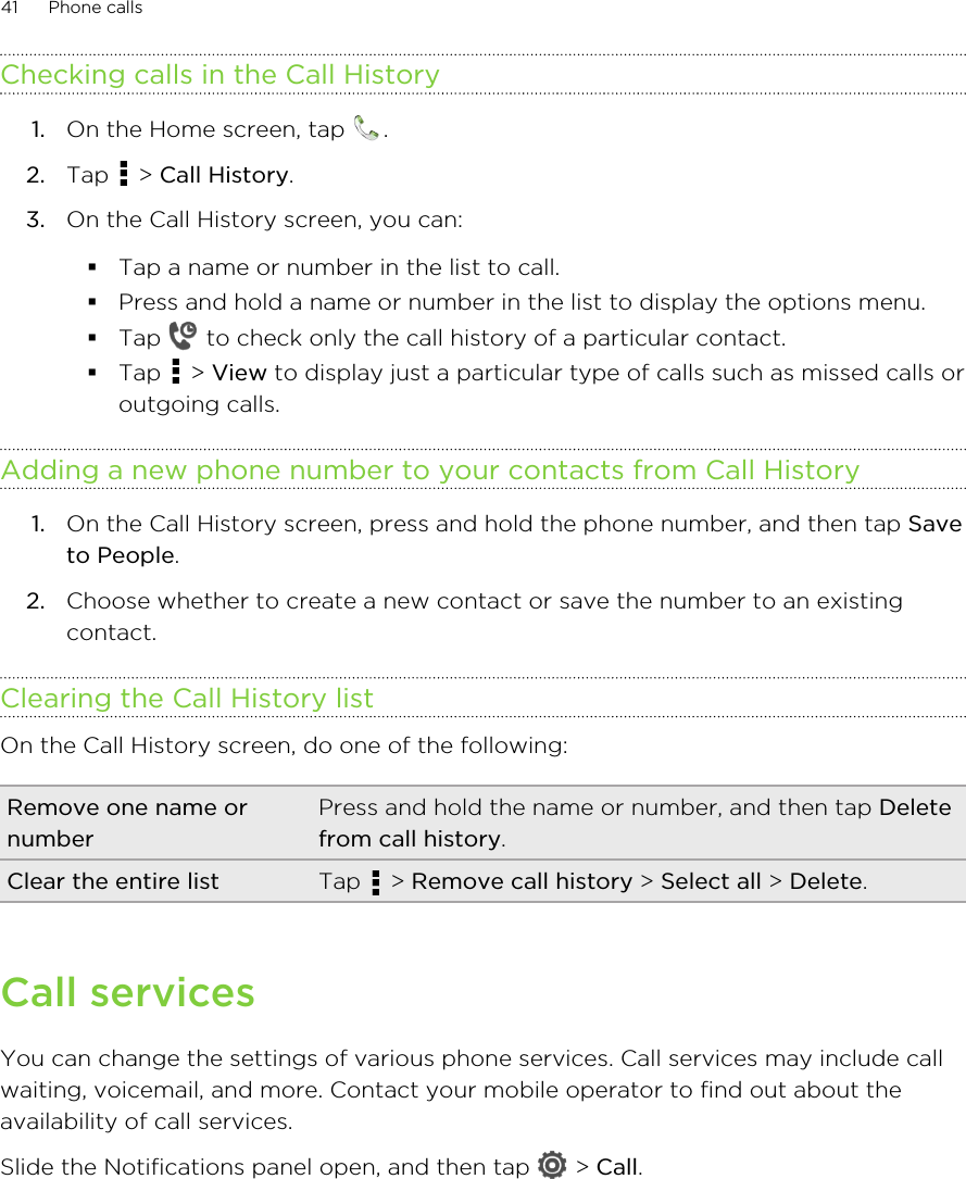 Checking calls in the Call History1. On the Home screen, tap  .2. Tap   &gt; Call History.3. On the Call History screen, you can:§Tap a name or number in the list to call.§Press and hold a name or number in the list to display the options menu.§Tap   to check only the call history of a particular contact.§Tap   &gt; View to display just a particular type of calls such as missed calls oroutgoing calls.Adding a new phone number to your contacts from Call History1. On the Call History screen, press and hold the phone number, and then tap Saveto People.2. Choose whether to create a new contact or save the number to an existingcontact.Clearing the Call History listOn the Call History screen, do one of the following:Remove one name ornumberPress and hold the name or number, and then tap Deletefrom call history.Clear the entire list Tap   &gt; Remove call history &gt; Select all &gt; Delete.Call servicesYou can change the settings of various phone services. Call services may include callwaiting, voicemail, and more. Contact your mobile operator to find out about theavailability of call services.Slide the Notifications panel open, and then tap   &gt; Call.41 Phone calls