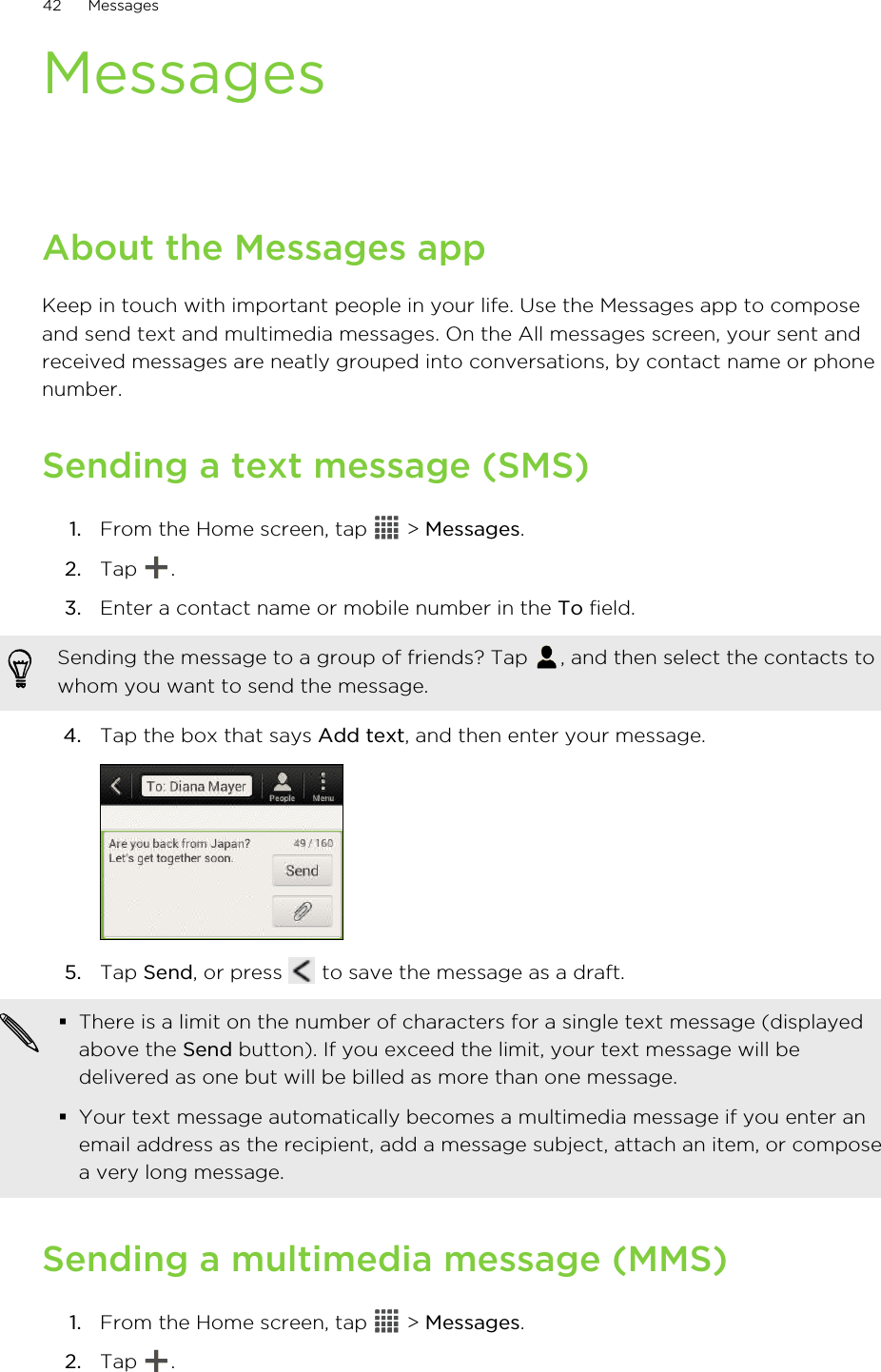 MessagesAbout the Messages appKeep in touch with important people in your life. Use the Messages app to composeand send text and multimedia messages. On the All messages screen, your sent andreceived messages are neatly grouped into conversations, by contact name or phonenumber.Sending a text message (SMS)1. From the Home screen, tap   &gt; Messages.2. Tap  .3. Enter a contact name or mobile number in the To field. Sending the message to a group of friends? Tap  , and then select the contacts towhom you want to send the message.4. Tap the box that says Add text, and then enter your message. 5. Tap Send, or press   to save the message as a draft. §There is a limit on the number of characters for a single text message (displayedabove the Send button). If you exceed the limit, your text message will bedelivered as one but will be billed as more than one message.§Your text message automatically becomes a multimedia message if you enter anemail address as the recipient, add a message subject, attach an item, or composea very long message.Sending a multimedia message (MMS)1. From the Home screen, tap   &gt; Messages.2. Tap  .42 Messages