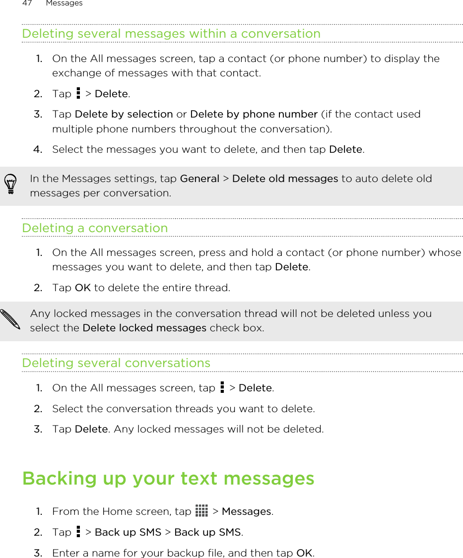 Deleting several messages within a conversation1. On the All messages screen, tap a contact (or phone number) to display theexchange of messages with that contact.2. Tap   &gt; Delete.3. Tap Delete by selection or Delete by phone number (if the contact usedmultiple phone numbers throughout the conversation).4. Select the messages you want to delete, and then tap Delete.In the Messages settings, tap General &gt; Delete old messages to auto delete oldmessages per conversation.Deleting a conversation1. On the All messages screen, press and hold a contact (or phone number) whosemessages you want to delete, and then tap Delete.2. Tap OK to delete the entire thread. Any locked messages in the conversation thread will not be deleted unless youselect the Delete locked messages check box.Deleting several conversations1. On the All messages screen, tap   &gt; Delete.2. Select the conversation threads you want to delete.3. Tap Delete. Any locked messages will not be deleted.Backing up your text messages1. From the Home screen, tap   &gt; Messages.2. Tap   &gt; Back up SMS &gt; Back up SMS.3. Enter a name for your backup file, and then tap OK.47 Messages