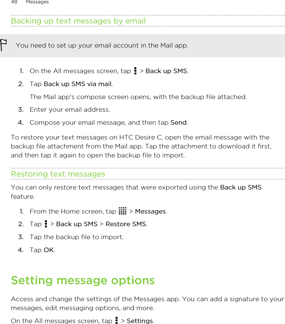Backing up text messages by emailYou need to set up your email account in the Mail app.1. On the All messages screen, tap   &gt; Back up SMS.2. Tap Back up SMS via mail. The Mail app&apos;s compose screen opens, with the backup file attached.3. Enter your email address.4. Compose your email message, and then tap Send.To restore your text messages on HTC Desire C, open the email message with thebackup file attachment from the Mail app. Tap the attachment to download it first,and then tap it again to open the backup file to import.Restoring text messagesYou can only restore text messages that were exported using the Back up SMSfeature.1. From the Home screen, tap   &gt; Messages.2. Tap   &gt; Back up SMS &gt; Restore SMS.3. Tap the backup file to import.4. Tap OK.Setting message optionsAccess and change the settings of the Messages app. You can add a signature to yourmessages, edit messaging options, and more.On the All messages screen, tap   &gt; Settings.48 Messages