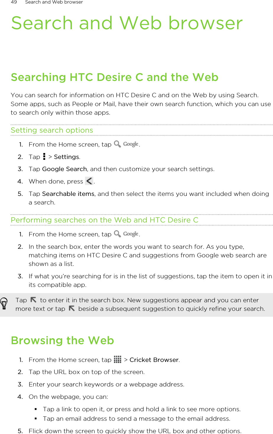 Search and Web browserSearching HTC Desire C and the WebYou can search for information on HTC Desire C and on the Web by using Search.Some apps, such as People or Mail, have their own search function, which you can useto search only within those apps.Setting search options1. From the Home screen, tap  .2. Tap   &gt; Settings.3. Tap Google Search, and then customize your search settings.4. When done, press  .5. Tap Searchable items, and then select the items you want included when doinga search.Performing searches on the Web and HTC Desire C1. From the Home screen, tap  .2. In the search box, enter the words you want to search for. As you type,matching items on HTC Desire C and suggestions from Google web search areshown as a list.3. If what you’re searching for is in the list of suggestions, tap the item to open it inits compatible app. Tap   to enter it in the search box. New suggestions appear and you can entermore text or tap   beside a subsequent suggestion to quickly refine your search.Browsing the Web1. From the Home screen, tap   &gt; Cricket Browser.2. Tap the URL box on top of the screen.3. Enter your search keywords or a webpage address.4. On the webpage, you can:§Tap a link to open it, or press and hold a link to see more options.§Tap an email address to send a message to the email address.5. Flick down the screen to quickly show the URL box and other options.49 Search and Web browser