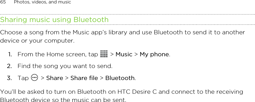 Sharing music using BluetoothChoose a song from the Music app’s library and use Bluetooth to send it to anotherdevice or your computer.1. From the Home screen, tap   &gt; Music &gt; My phone.2. Find the song you want to send.3. Tap   &gt; Share &gt; Share file &gt; Bluetooth.You’ll be asked to turn on Bluetooth on HTC Desire C and connect to the receivingBluetooth device so the music can be sent.65 Photos, videos, and music
