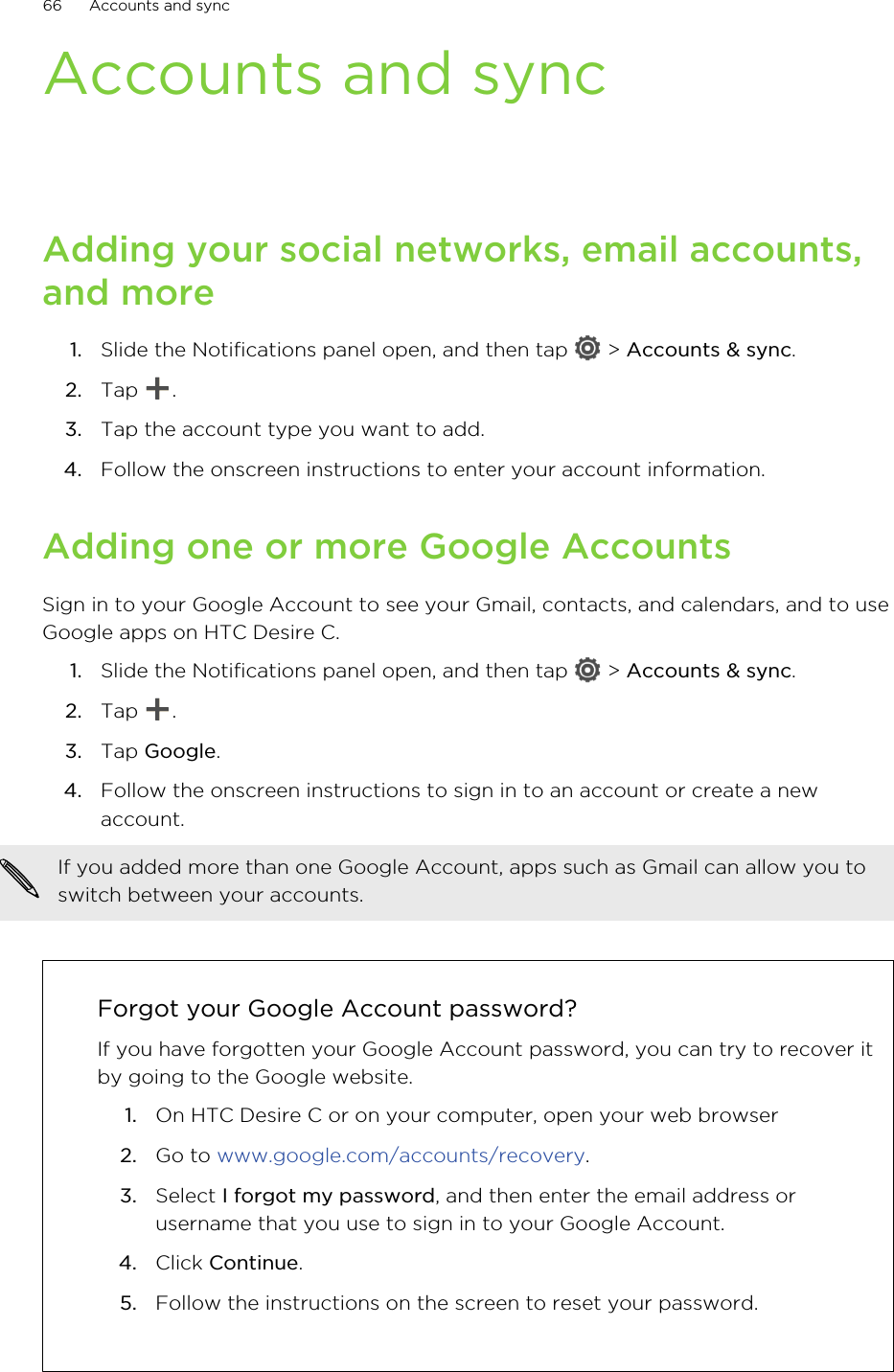 Accounts and syncAdding your social networks, email accounts,and more1. Slide the Notifications panel open, and then tap   &gt; Accounts &amp; sync.2. Tap  .3. Tap the account type you want to add.4. Follow the onscreen instructions to enter your account information.Adding one or more Google AccountsSign in to your Google Account to see your Gmail, contacts, and calendars, and to useGoogle apps on HTC Desire C.1. Slide the Notifications panel open, and then tap   &gt; Accounts &amp; sync.2. Tap  .3. Tap Google.4. Follow the onscreen instructions to sign in to an account or create a newaccount.If you added more than one Google Account, apps such as Gmail can allow you toswitch between your accounts.Forgot your Google Account password?If you have forgotten your Google Account password, you can try to recover itby going to the Google website.1. On HTC Desire C or on your computer, open your web browser2. Go to www.google.com/accounts/recovery.3. Select I forgot my password, and then enter the email address orusername that you use to sign in to your Google Account.4. Click Continue.5. Follow the instructions on the screen to reset your password.66 Accounts and sync