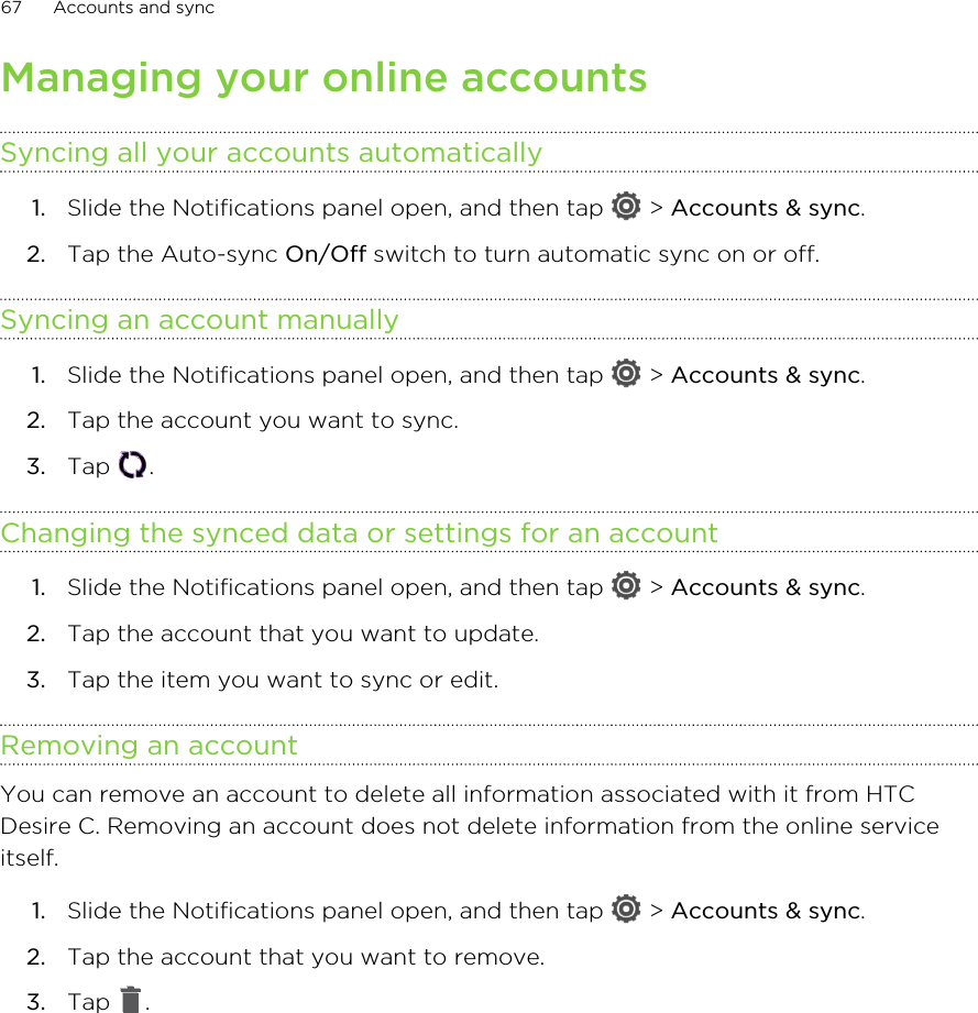 Managing your online accountsSyncing all your accounts automatically1. Slide the Notifications panel open, and then tap   &gt; Accounts &amp; sync.2. Tap the Auto-sync On/Off switch to turn automatic sync on or off.Syncing an account manually1. Slide the Notifications panel open, and then tap   &gt; Accounts &amp; sync.2. Tap the account you want to sync.3. Tap  .Changing the synced data or settings for an account1. Slide the Notifications panel open, and then tap   &gt; Accounts &amp; sync.2. Tap the account that you want to update.3. Tap the item you want to sync or edit.Removing an accountYou can remove an account to delete all information associated with it from HTCDesire C. Removing an account does not delete information from the online serviceitself.1. Slide the Notifications panel open, and then tap   &gt; Accounts &amp; sync.2. Tap the account that you want to remove.3. Tap  .67 Accounts and sync