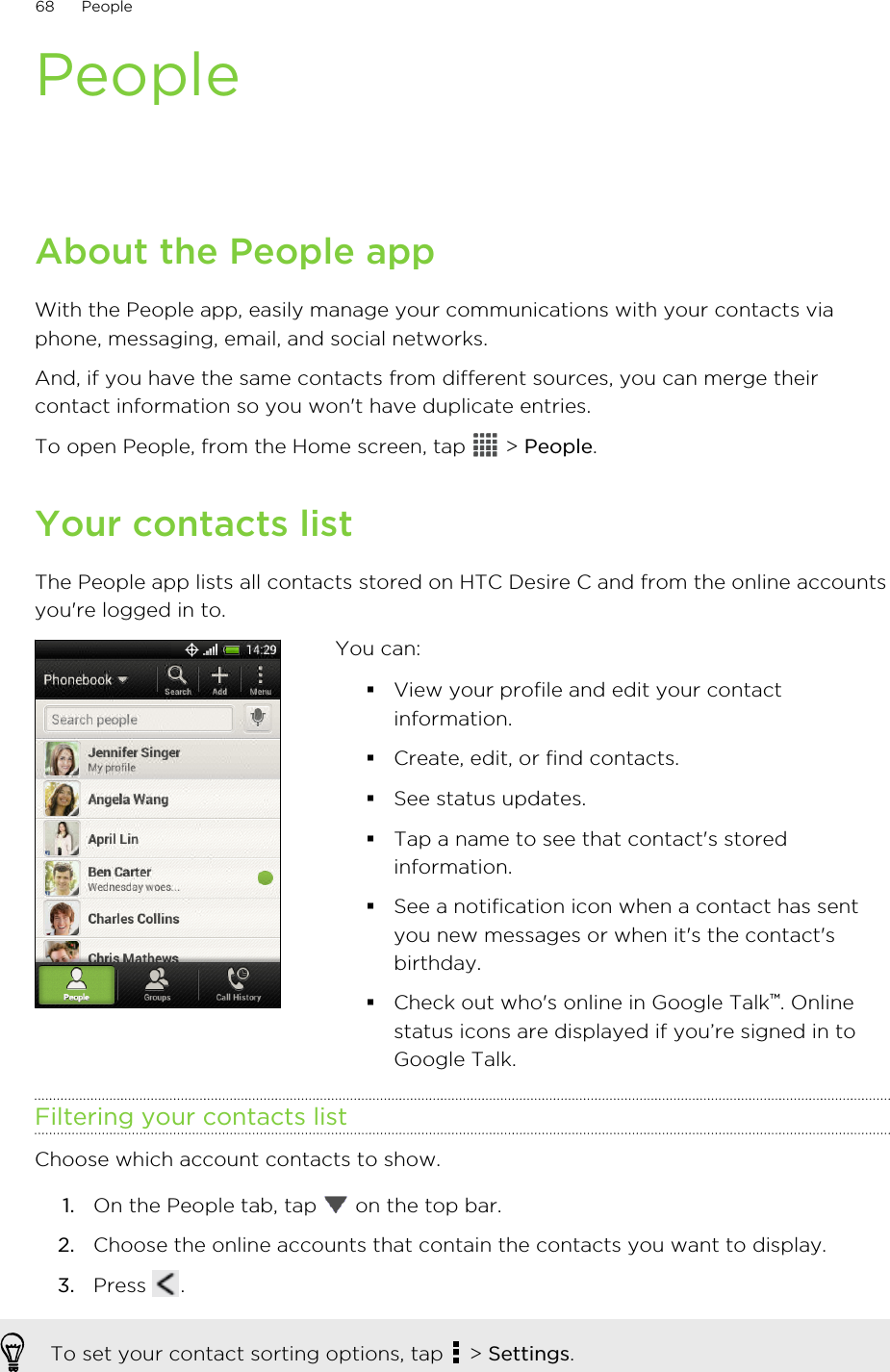 PeopleAbout the People appWith the People app, easily manage your communications with your contacts viaphone, messaging, email, and social networks.And, if you have the same contacts from different sources, you can merge theircontact information so you won&apos;t have duplicate entries.To open People, from the Home screen, tap   &gt; People.Your contacts listThe People app lists all contacts stored on HTC Desire C and from the online accountsyou&apos;re logged in to.You can:§View your profile and edit your contactinformation.§Create, edit, or find contacts.§See status updates.§Tap a name to see that contact&apos;s storedinformation.§See a notification icon when a contact has sentyou new messages or when it&apos;s the contact&apos;sbirthday.§Check out who&apos;s online in Google Talk™. Onlinestatus icons are displayed if you’re signed in toGoogle Talk.Filtering your contacts listChoose which account contacts to show.1. On the People tab, tap   on the top bar.2. Choose the online accounts that contain the contacts you want to display.3. Press  .To set your contact sorting options, tap   &gt; Settings.68 People