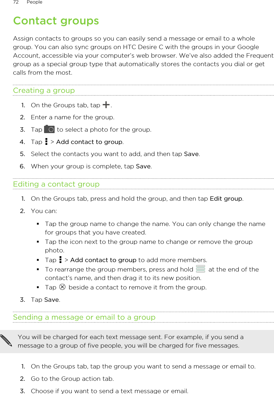 Contact groupsAssign contacts to groups so you can easily send a message or email to a wholegroup. You can also sync groups on HTC Desire C with the groups in your GoogleAccount, accessible via your computer’s web browser. We’ve also added the Frequentgroup as a special group type that automatically stores the contacts you dial or getcalls from the most.Creating a group1. On the Groups tab, tap  .2. Enter a name for the group.3. Tap   to select a photo for the group.4. Tap   &gt; Add contact to group.5. Select the contacts you want to add, and then tap Save.6. When your group is complete, tap Save.Editing a contact group1. On the Groups tab, press and hold the group, and then tap Edit group.2. You can:§Tap the group name to change the name. You can only change the namefor groups that you have created.§Tap the icon next to the group name to change or remove the groupphoto.§Tap   &gt; Add contact to group to add more members.§To rearrange the group members, press and hold   at the end of thecontact’s name, and then drag it to its new position.§Tap   beside a contact to remove it from the group.3. Tap Save.Sending a message or email to a groupYou will be charged for each text message sent. For example, if you send amessage to a group of five people, you will be charged for five messages.1. On the Groups tab, tap the group you want to send a message or email to.2. Go to the Group action tab.3. Choose if you want to send a text message or email.72 People