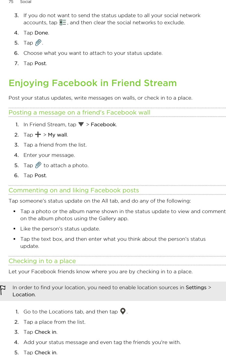 3. If you do not want to send the status update to all your social networkaccounts, tap  , and then clear the social networks to exclude.4. Tap Done.5. Tap  .6. Choose what you want to attach to your status update.7. Tap Post.Enjoying Facebook in Friend StreamPost your status updates, write messages on walls, or check in to a place.Posting a message on a friend&apos;s Facebook wall1. In Friend Stream, tap   &gt; Facebook.2. Tap   &gt; My wall.3. Tap a friend from the list.4. Enter your message.5. Tap   to attach a photo.6. Tap Post.Commenting on and liking Facebook postsTap someone’s status update on the All tab, and do any of the following: §Tap a photo or the album name shown in the status update to view and commenton the album photos using the Gallery app.§Like the person’s status update.§Tap the text box, and then enter what you think about the person’s statusupdate.Checking in to a placeLet your Facebook friends know where you are by checking in to a place.In order to find your location, you need to enable location sources in Settings &gt;Location.1. Go to the Locations tab, and then tap  .2. Tap a place from the list.3. Tap Check in.4. Add your status message and even tag the friends you&apos;re with.5. Tap Check in.75 Social