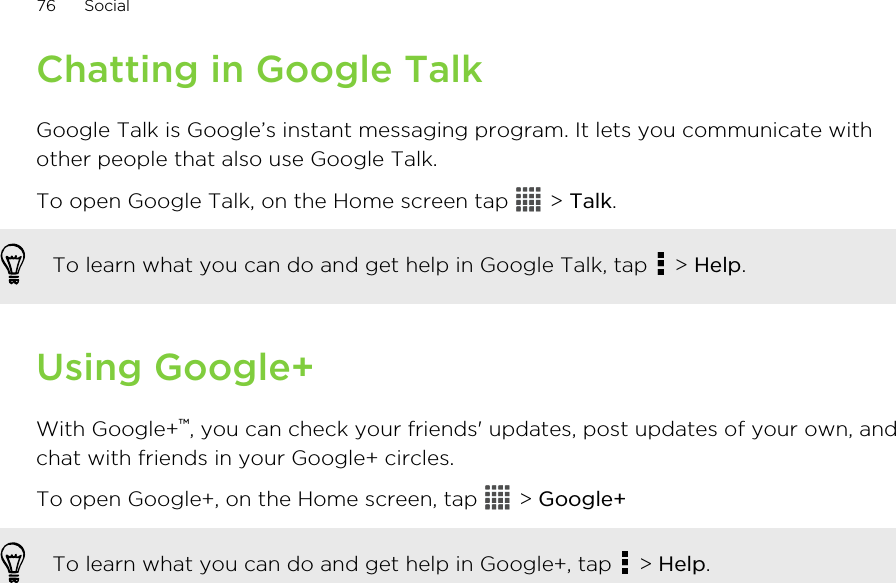 Chatting in Google TalkGoogle Talk is Google’s instant messaging program. It lets you communicate withother people that also use Google Talk.To open Google Talk, on the Home screen tap   &gt; Talk.To learn what you can do and get help in Google Talk, tap   &gt; Help.Using Google+With Google+™, you can check your friends&apos; updates, post updates of your own, andchat with friends in your Google+ circles.To open Google+, on the Home screen, tap   &gt; Google+To learn what you can do and get help in Google+, tap   &gt; Help.76 Social