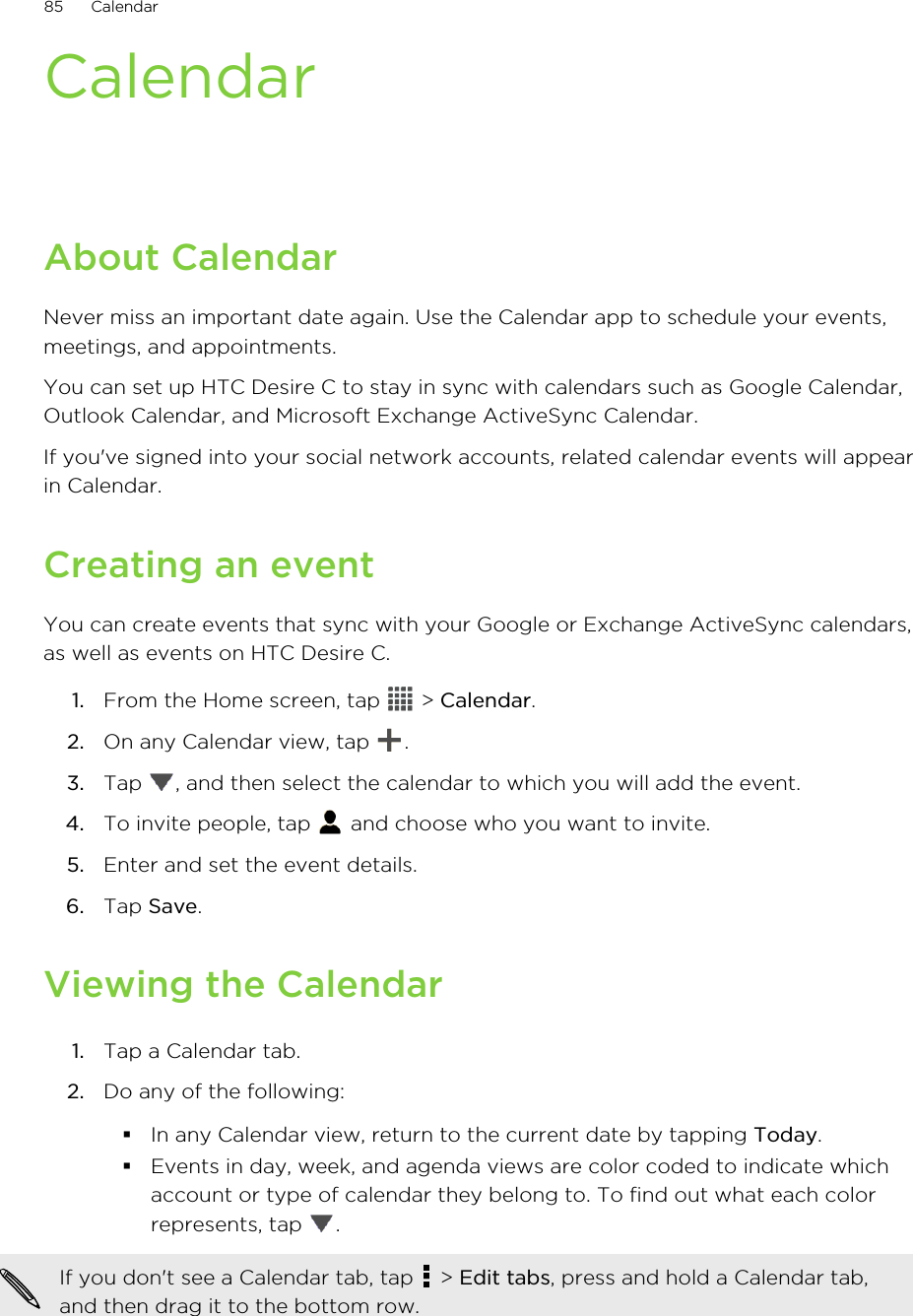 CalendarAbout CalendarNever miss an important date again. Use the Calendar app to schedule your events,meetings, and appointments.You can set up HTC Desire C to stay in sync with calendars such as Google Calendar,Outlook Calendar, and Microsoft Exchange ActiveSync Calendar.If you&apos;ve signed into your social network accounts, related calendar events will appearin Calendar.Creating an eventYou can create events that sync with your Google or Exchange ActiveSync calendars,as well as events on HTC Desire C.1. From the Home screen, tap   &gt; Calendar.2. On any Calendar view, tap  .3. Tap  , and then select the calendar to which you will add the event.4. To invite people, tap   and choose who you want to invite.5. Enter and set the event details.6. Tap Save.Viewing the Calendar1. Tap a Calendar tab.2. Do any of the following:§In any Calendar view, return to the current date by tapping Today.§Events in day, week, and agenda views are color coded to indicate whichaccount or type of calendar they belong to. To find out what each colorrepresents, tap  .If you don&apos;t see a Calendar tab, tap   &gt; Edit tabs, press and hold a Calendar tab,and then drag it to the bottom row.85 Calendar