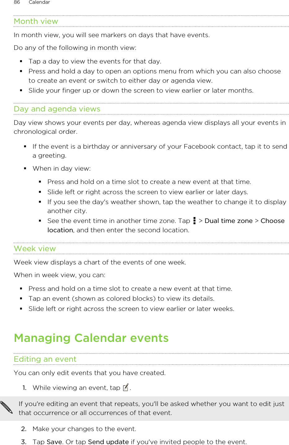 Month viewIn month view, you will see markers on days that have events.Do any of the following in month view:§Tap a day to view the events for that day.§Press and hold a day to open an options menu from which you can also chooseto create an event or switch to either day or agenda view.§Slide your finger up or down the screen to view earlier or later months.Day and agenda viewsDay view shows your events per day, whereas agenda view displays all your events inchronological order.§If the event is a birthday or anniversary of your Facebook contact, tap it to senda greeting.§When in day view:§Press and hold on a time slot to create a new event at that time.§Slide left or right across the screen to view earlier or later days.§If you see the day&apos;s weather shown, tap the weather to change it to displayanother city.§See the event time in another time zone. Tap   &gt; Dual time zone &gt; Chooselocation, and then enter the second location.Week viewWeek view displays a chart of the events of one week.When in week view, you can:§Press and hold on a time slot to create a new event at that time.§Tap an event (shown as colored blocks) to view its details.§Slide left or right across the screen to view earlier or later weeks.Managing Calendar eventsEditing an eventYou can only edit events that you have created.1. While viewing an event, tap  . If you&apos;re editing an event that repeats, you&apos;ll be asked whether you want to edit justthat occurrence or all occurrences of that event.2. Make your changes to the event.3. Tap Save. Or tap Send update if you&apos;ve invited people to the event.86 Calendar