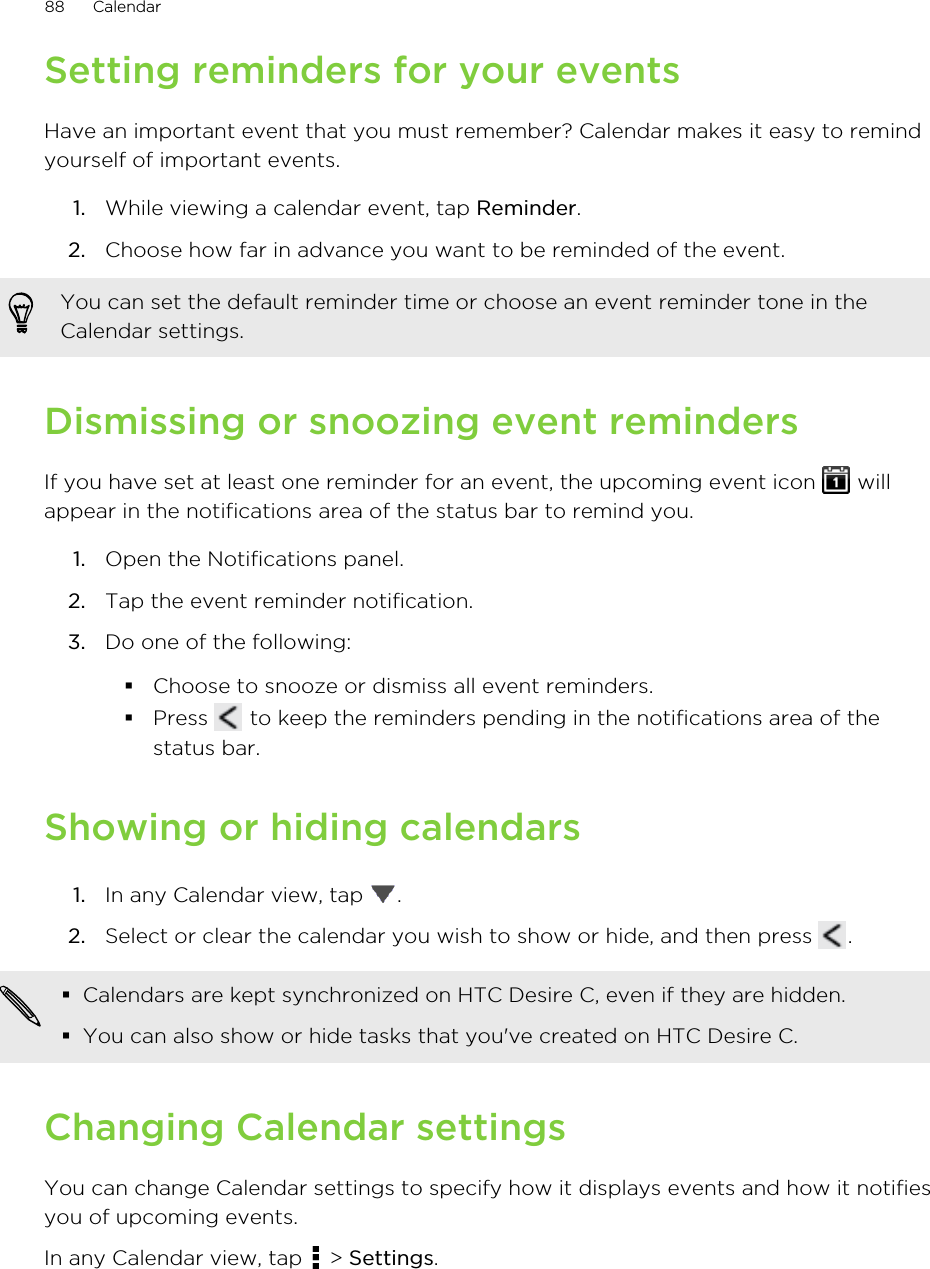 Setting reminders for your eventsHave an important event that you must remember? Calendar makes it easy to remindyourself of important events.1. While viewing a calendar event, tap Reminder.2. Choose how far in advance you want to be reminded of the event. You can set the default reminder time or choose an event reminder tone in theCalendar settings.Dismissing or snoozing event remindersIf you have set at least one reminder for an event, the upcoming event icon   willappear in the notifications area of the status bar to remind you.1. Open the Notifications panel.2. Tap the event reminder notification.3. Do one of the following:§Choose to snooze or dismiss all event reminders.§Press   to keep the reminders pending in the notifications area of thestatus bar.Showing or hiding calendars1. In any Calendar view, tap  .2. Select or clear the calendar you wish to show or hide, and then press  .§Calendars are kept synchronized on HTC Desire C, even if they are hidden.§You can also show or hide tasks that you&apos;ve created on HTC Desire C.Changing Calendar settingsYou can change Calendar settings to specify how it displays events and how it notifiesyou of upcoming events.In any Calendar view, tap   &gt; Settings.88 Calendar