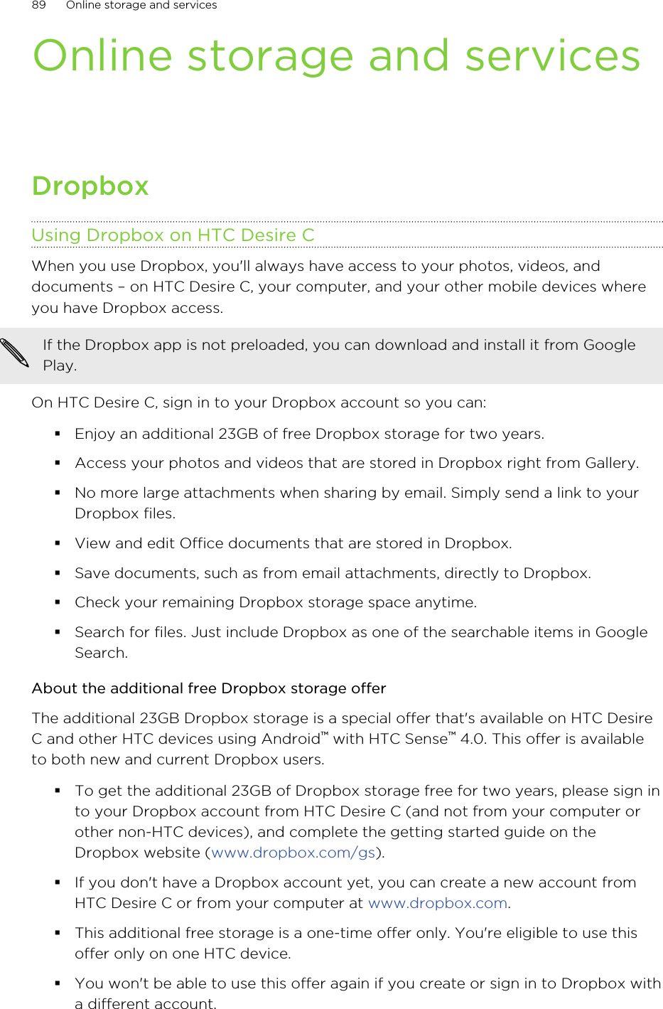Online storage and servicesDropboxUsing Dropbox on HTC Desire CWhen you use Dropbox, you&apos;ll always have access to your photos, videos, anddocuments – on HTC Desire C, your computer, and your other mobile devices whereyou have Dropbox access.If the Dropbox app is not preloaded, you can download and install it from GooglePlay.On HTC Desire C, sign in to your Dropbox account so you can:§Enjoy an additional 23GB of free Dropbox storage for two years.§Access your photos and videos that are stored in Dropbox right from Gallery.§No more large attachments when sharing by email. Simply send a link to yourDropbox files.§View and edit Office documents that are stored in Dropbox.§Save documents, such as from email attachments, directly to Dropbox.§Check your remaining Dropbox storage space anytime.§Search for files. Just include Dropbox as one of the searchable items in GoogleSearch.About the additional free Dropbox storage offerThe additional 23GB Dropbox storage is a special offer that&apos;s available on HTC DesireC and other HTC devices using Android™ with HTC Sense™ 4.0. This offer is availableto both new and current Dropbox users.§To get the additional 23GB of Dropbox storage free for two years, please sign into your Dropbox account from HTC Desire C (and not from your computer orother non-HTC devices), and complete the getting started guide on theDropbox website (www.dropbox.com/gs).§If you don&apos;t have a Dropbox account yet, you can create a new account fromHTC Desire C or from your computer at www.dropbox.com.§This additional free storage is a one-time offer only. You&apos;re eligible to use thisoffer only on one HTC device.§You won&apos;t be able to use this offer again if you create or sign in to Dropbox witha different account.89 Online storage and services