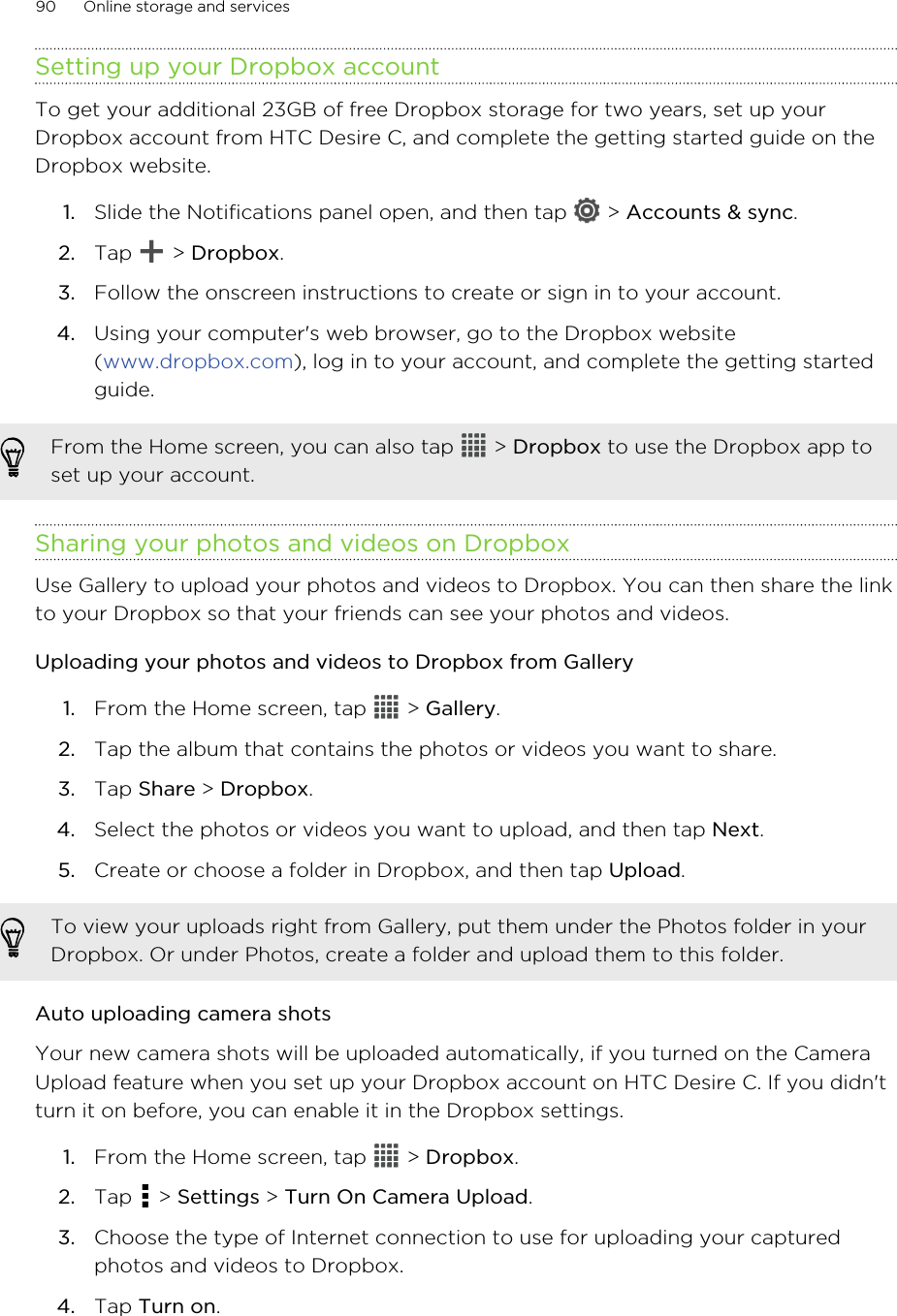 Setting up your Dropbox accountTo get your additional 23GB of free Dropbox storage for two years, set up yourDropbox account from HTC Desire C, and complete the getting started guide on theDropbox website.1. Slide the Notifications panel open, and then tap   &gt; Accounts &amp; sync.2. Tap   &gt; Dropbox.3. Follow the onscreen instructions to create or sign in to your account.4. Using your computer&apos;s web browser, go to the Dropbox website(www.dropbox.com), log in to your account, and complete the getting startedguide.From the Home screen, you can also tap   &gt; Dropbox to use the Dropbox app toset up your account.Sharing your photos and videos on DropboxUse Gallery to upload your photos and videos to Dropbox. You can then share the linkto your Dropbox so that your friends can see your photos and videos.Uploading your photos and videos to Dropbox from Gallery1. From the Home screen, tap   &gt; Gallery.2. Tap the album that contains the photos or videos you want to share.3. Tap Share &gt; Dropbox.4. Select the photos or videos you want to upload, and then tap Next.5. Create or choose a folder in Dropbox, and then tap Upload.To view your uploads right from Gallery, put them under the Photos folder in yourDropbox. Or under Photos, create a folder and upload them to this folder.Auto uploading camera shotsYour new camera shots will be uploaded automatically, if you turned on the CameraUpload feature when you set up your Dropbox account on HTC Desire C. If you didn&apos;tturn it on before, you can enable it in the Dropbox settings.1. From the Home screen, tap   &gt; Dropbox.2. Tap   &gt; Settings &gt; Turn On Camera Upload.3. Choose the type of Internet connection to use for uploading your capturedphotos and videos to Dropbox.4. Tap Turn on.90 Online storage and services