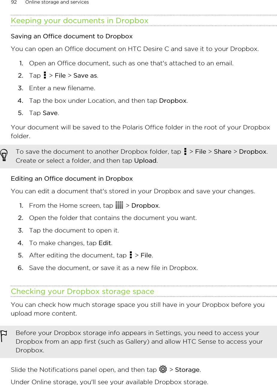 Keeping your documents in DropboxSaving an Office document to DropboxYou can open an Office document on HTC Desire C and save it to your Dropbox.1. Open an Office document, such as one that&apos;s attached to an email.2. Tap   &gt; File &gt; Save as.3. Enter a new filename.4. Tap the box under Location, and then tap Dropbox.5. Tap Save.Your document will be saved to the Polaris Office folder in the root of your Dropboxfolder.To save the document to another Dropbox folder, tap   &gt; File &gt; Share &gt; Dropbox.Create or select a folder, and then tap Upload.Editing an Office document in DropboxYou can edit a document that&apos;s stored in your Dropbox and save your changes.1. From the Home screen, tap   &gt; Dropbox.2. Open the folder that contains the document you want.3. Tap the document to open it.4. To make changes, tap Edit.5. After editing the document, tap   &gt; File.6. Save the document, or save it as a new file in Dropbox.Checking your Dropbox storage spaceYou can check how much storage space you still have in your Dropbox before youupload more content.Before your Dropbox storage info appears in Settings, you need to access yourDropbox from an app first (such as Gallery) and allow HTC Sense to access yourDropbox.Slide the Notifications panel open, and then tap   &gt; Storage.Under Online storage, you&apos;ll see your available Dropbox storage.92 Online storage and services