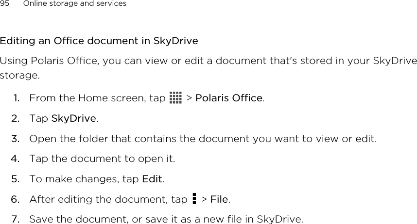 Editing an Office document in SkyDriveUsing Polaris Office, you can view or edit a document that&apos;s stored in your SkyDrivestorage.1. From the Home screen, tap   &gt; Polaris Office.2. Tap SkyDrive.3. Open the folder that contains the document you want to view or edit.4. Tap the document to open it.5. To make changes, tap Edit.6. After editing the document, tap   &gt; File.7. Save the document, or save it as a new file in SkyDrive.95 Online storage and services