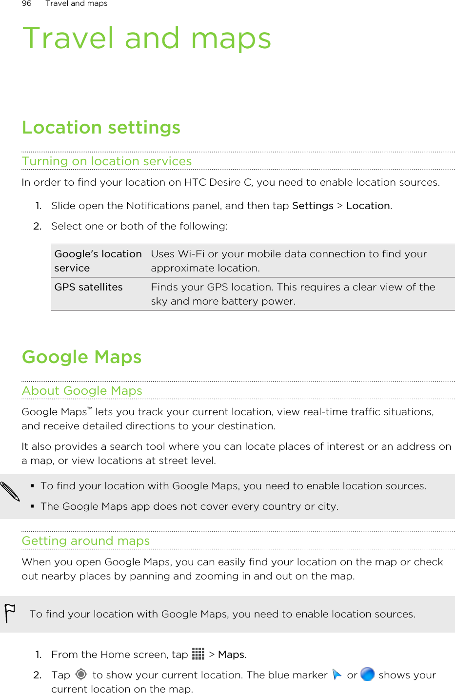 Travel and mapsLocation settingsTurning on location servicesIn order to find your location on HTC Desire C, you need to enable location sources.1. Slide open the Notifications panel, and then tap Settings &gt; Location.2. Select one or both of the following:Google&apos;s locationserviceUses Wi-Fi or your mobile data connection to find yourapproximate location.GPS satellites Finds your GPS location. This requires a clear view of thesky and more battery power.Google MapsAbout Google MapsGoogle Maps™ lets you track your current location, view real-time traffic situations,and receive detailed directions to your destination.It also provides a search tool where you can locate places of interest or an address ona map, or view locations at street level.§To find your location with Google Maps, you need to enable location sources.§The Google Maps app does not cover every country or city.Getting around mapsWhen you open Google Maps, you can easily find your location on the map or checkout nearby places by panning and zooming in and out on the map.To find your location with Google Maps, you need to enable location sources.1. From the Home screen, tap   &gt; Maps.2. Tap   to show your current location. The blue marker   or   shows yourcurrent location on the map.96 Travel and maps