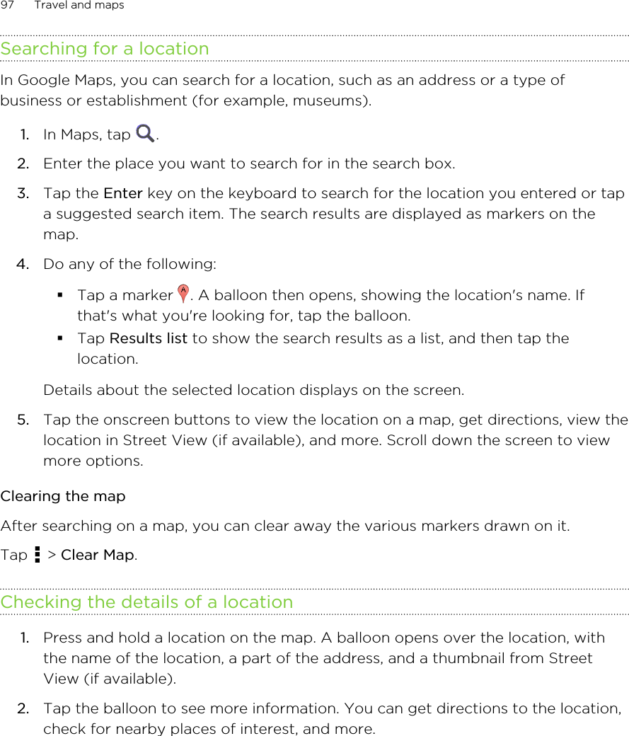 Searching for a locationIn Google Maps, you can search for a location, such as an address or a type ofbusiness or establishment (for example, museums).1. In Maps, tap  .2. Enter the place you want to search for in the search box.3. Tap the Enter key on the keyboard to search for the location you entered or tapa suggested search item. The search results are displayed as markers on themap.4. Do any of the following:§Tap a marker  . A balloon then opens, showing the location&apos;s name. Ifthat&apos;s what you&apos;re looking for, tap the balloon.§Tap Results list to show the search results as a list, and then tap thelocation.Details about the selected location displays on the screen.5. Tap the onscreen buttons to view the location on a map, get directions, view thelocation in Street View (if available), and more. Scroll down the screen to viewmore options.Clearing the mapAfter searching on a map, you can clear away the various markers drawn on it.Tap   &gt; Clear Map.Checking the details of a location1. Press and hold a location on the map. A balloon opens over the location, withthe name of the location, a part of the address, and a thumbnail from StreetView (if available).2. Tap the balloon to see more information. You can get directions to the location,check for nearby places of interest, and more.97 Travel and maps