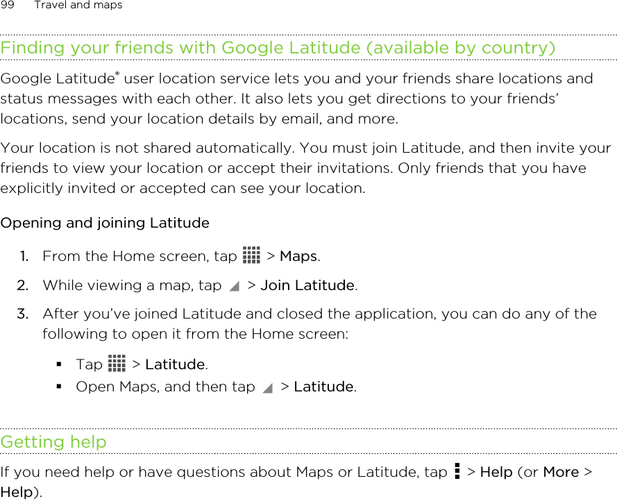 Finding your friends with Google Latitude (available by country)Google Latitude® user location service lets you and your friends share locations andstatus messages with each other. It also lets you get directions to your friends’locations, send your location details by email, and more.Your location is not shared automatically. You must join Latitude, and then invite yourfriends to view your location or accept their invitations. Only friends that you haveexplicitly invited or accepted can see your location.Opening and joining Latitude1. From the Home screen, tap   &gt; Maps.2. While viewing a map, tap   &gt; Join Latitude.3. After you’ve joined Latitude and closed the application, you can do any of thefollowing to open it from the Home screen:§Tap   &gt; Latitude.§Open Maps, and then tap   &gt; Latitude.Getting helpIf you need help or have questions about Maps or Latitude, tap   &gt; Help (or More &gt;Help).99 Travel and maps