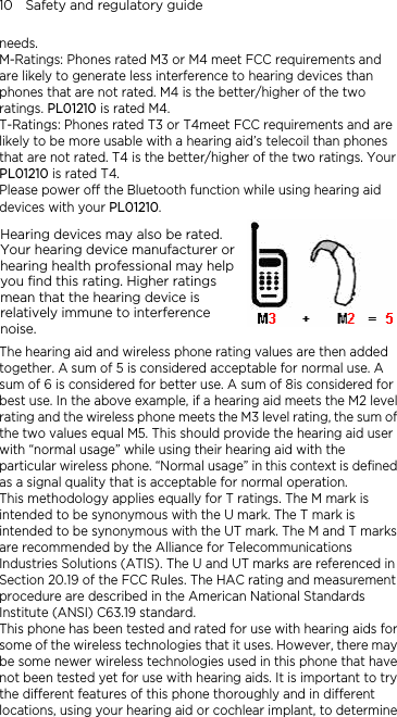 10    Safety and regulatory guide needs. M-Ratings: Phones rated M3 or M4 meet FCC requirements and are likely to generate less interference to hearing devices than phones that are not rated. M4 is the better/higher of the two ratings. PL01210 is rated M4. T-Ratings: Phones rated T3 or T4meet FCC requirements and are likely to be more usable with a hearing aid’s telecoil than phones that are not rated. T4 is the better/higher of the two ratings. Your PL01210 is rated T4. Please power off the Bluetooth function while using hearing aid devices with your PL01210. Hearing devices may also be rated. Your hearing device manufacturer or hearing health professional may help you find this rating. Higher ratings mean that the hearing device is relatively immune to interference noise.    The hearing aid and wireless phone rating values are then added together. A sum of 5 is considered acceptable for normal use. A sum of 6 is considered for better use. A sum of 8is considered for best use. In the above example, if a hearing aid meets the M2 level rating and the wireless phone meets the M3 level rating, the sum of the two values equal M5. This should provide the hearing aid user with “normal usage” while using their hearing aid with the particular wireless phone. “Normal usage” in this context is defined as a signal quality that is acceptable for normal operation. This methodology applies equally for T ratings. The M mark is intended to be synonymous with the U mark. The T mark is intended to be synonymous with the UT mark. The M and T marks are recommended by the Alliance for Telecommunications Industries Solutions (ATIS). The U and UT marks are referenced in Section 20.19 of the FCC Rules. The HAC rating and measurement procedure are described in the American National Standards Institute (ANSI) C63.19 standard.                              This phone has been tested and rated for use with hearing aids for some of the wireless technologies that it uses. However, there may be some newer wireless technologies used in this phone that have not been tested yet for use with hearing aids. It is important to try the different features of this phone thoroughly and in different locations, using your hearing aid or cochlear implant, to determine 