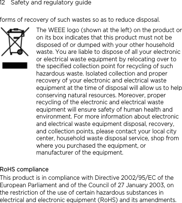 12    Safety and regulatory guide forms of recovery of such wastes so as to reduce disposal.    The WEEE logo (shown at the left) on the product or on its box indicates that this product must not be disposed of or dumped with your other household waste. You are liable to dispose of all your electronic or electrical waste equipment by relocating over to the specified collection point for recycling of such hazardous waste. Isolated collection and proper recovery of your electronic and electrical waste equipment at the time of disposal will allow us to helpconserving natural resources. Moreover, proper recycling of the electronic and electrical waste equipment will ensure safety of human health and environment. For more information about electronic and electrical waste equipment disposal, recovery, and collection points, please contact your local city center, household waste disposal service, shop from where you purchased the equipment, or manufacturer of the equipment.  RoHS compliance This product is in compliance with Directive 2002/95/EC of the European Parliament and of the Council of 27 January 2003, on the restriction of the use of certain hazardous substances in electrical and electronic equipment (RoHS) and its amendments. 