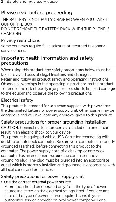 2    Safety and regulatory guide Please read before proceeding THE BATTERY IS NOT FULLY CHARGED WHEN YOU TAKE IT OUT OF THE BOX. DO NOT REMOVE THE BATTERY PACK WHEN THE PHONE IS CHARGING. Privacy restrictions Some countries require full disclosure of recorded telephone conversations. Important health information and safety precautions When using this product, the safety precautions below must be taken to avoid possible legal liabilities and damages. Retain and follow all product safety and operating instructions. Observe all warnings in the operating instructions on the product. To reduce the risk of bodily injury, electric shock, fire, and damage to the equipment, observe the following precautions. Electrical safety This product is intended for use when supplied with power from the designated battery or power supply unit. Other usage may be dangerous and will invalidate any approval given to this product. Safety precautions for proper grounding installation CAUTION: Connecting to improperly grounded equipment can result in an electric shock to your device. This product is equipped with a USB Cable for connecting with desktop or notebook computer. Be sure your computer is properly grounded (earthed) before connecting this product to the computer. The power supply cord of a desktop or notebook computer has an equipment-grounding conductor and a grounding plug. The plug must be plugged into an appropriate outlet which is properly installed and grounded in accordance with all local codes and ordinances. Safety precautions for power supply unit  Use the correct external power source A product should be operated only from the type of power source indicated on the electrical ratings label. If you are not sure of the type of power source required, consult your authorized service provider or local power company. For a 