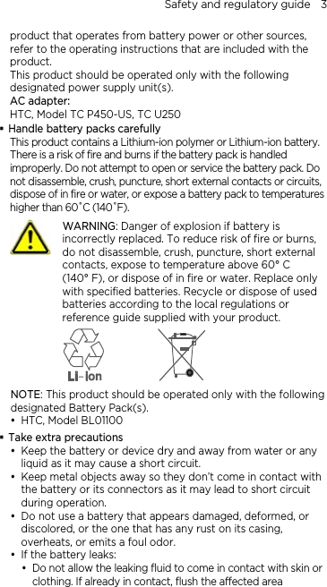 Safety and regulatory guide    3 product that operates from battery power or other sources, refer to the operating instructions that are included with the product. This product should be operated only with the following designated power supply unit(s). AC adapter: HTC, Model TC P450-US, TC U250  Handle battery packs carefully This product contains a Lithium-ion polymer or Lithium-ion battery. There is a risk of fire and burns if the battery pack is handled improperly. Do not attempt to open or service the battery pack. Do not disassemble, crush, puncture, short external contacts or circuits, dispose of in fire or water, or expose a battery pack to temperatures higher than 60˚C (140˚F).  WARNING: Danger of explosion if battery is incorrectly replaced. To reduce risk of fire or burns, do not disassemble, crush, puncture, short external contacts, expose to temperature above 60° C   (140° F), or dispose of in fire or water. Replace only with specified batteries. Recycle or dispose of used batteries according to the local regulations or reference guide supplied with your product.  NOTE: This product should be operated only with the following designated Battery Pack(s). y HTC, Model BL01100  Take extra precautions y Keep the battery or device dry and away from water or any liquid as it may cause a short circuit.   y Keep metal objects away so they don’t come in contact with the battery or its connectors as it may lead to short circuit during operation.   y Do not use a battery that appears damaged, deformed, or discolored, or the one that has any rust on its casing, overheats, or emits a foul odor.   y If the battery leaks:   y Do not allow the leaking fluid to come in contact with skin or clothing. If already in contact, flush the affected area 