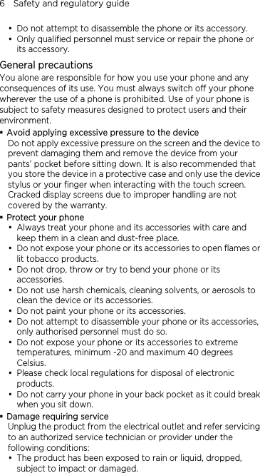 6    Safety and regulatory guide y Do not attempt to disassemble the phone or its accessory. y Only qualified personnel must service or repair the phone or its accessory.   General precautions You alone are responsible for how you use your phone and any consequences of its use. You must always switch off your phone wherever the use of a phone is prohibited. Use of your phone is subject to safety measures designed to protect users and their environment.  Avoid applying excessive pressure to the device Do not apply excessive pressure on the screen and the device to prevent damaging them and remove the device from your pants’ pocket before sitting down. It is also recommended that you store the device in a protective case and only use the device stylus or your finger when interacting with the touch screen. Cracked display screens due to improper handling are not covered by the warranty.  Protect your phone y Always treat your phone and its accessories with care and keep them in a clean and dust-free place. y Do not expose your phone or its accessories to open flames or lit tobacco products. y Do not drop, throw or try to bend your phone or its accessories. y Do not use harsh chemicals, cleaning solvents, or aerosols to clean the device or its accessories. y Do not paint your phone or its accessories. y Do not attempt to disassemble your phone or its accessories, only authorised personnel must do so. y Do not expose your phone or its accessories to extreme temperatures, minimum -20 and maximum 40 degrees Celsius. y Please check local regulations for disposal of electronic products. y Do not carry your phone in your back pocket as it could break when you sit down.  Damage requiring service Unplug the product from the electrical outlet and refer servicing to an authorized service technician or provider under the following conditions: y The product has been exposed to rain or liquid, dropped, subject to impact or damaged. 