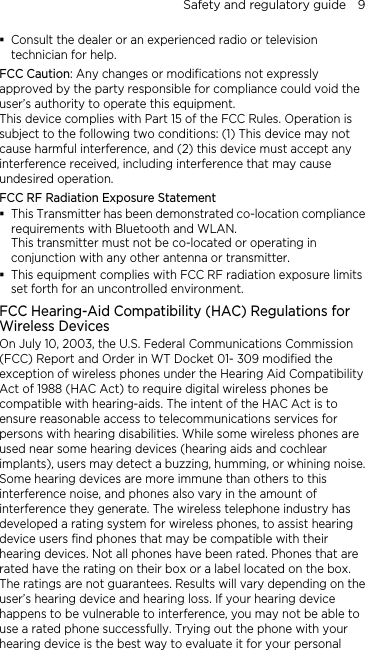 Safety and regulatory guide    9  Consult the dealer or an experienced radio or television technician for help.   FCC Caution: Any changes or modifications not expressly approved by the party responsible for compliance could void the user’s authority to operate this equipment. This device complies with Part 15 of the FCC Rules. Operation is subject to the following two conditions: (1) This device may not cause harmful interference, and (2) this device must accept any interference received, including interference that may cause undesired operation. FCC RF Radiation Exposure Statement  This Transmitter has been demonstrated co-location compliance requirements with Bluetooth and WLAN. This transmitter must not be co-located or operating in conjunction with any other antenna or transmitter.  This equipment complies with FCC RF radiation exposure limits set forth for an uncontrolled environment. FCC Hearing-Aid Compatibility (HAC) Regulations for Wireless Devices On July 10, 2003, the U.S. Federal Communications Commission (FCC) Report and Order in WT Docket 01- 309 modified the exception of wireless phones under the Hearing Aid Compatibility Act of 1988 (HAC Act) to require digital wireless phones be compatible with hearing-aids. The intent of the HAC Act is to ensure reasonable access to telecommunications services for persons with hearing disabilities. While some wireless phones are used near some hearing devices (hearing aids and cochlear implants), users may detect a buzzing, humming, or whining noise. Some hearing devices are more immune than others to this interference noise, and phones also vary in the amount of interference they generate. The wireless telephone industry has developed a rating system for wireless phones, to assist hearing device users find phones that may be compatible with their hearing devices. Not all phones have been rated. Phones that are rated have the rating on their box or a label located on the box. The ratings are not guarantees. Results will vary depending on the user’s hearing device and hearing loss. If your hearing device happens to be vulnerable to interference, you may not be able to use a rated phone successfully. Trying out the phone with your hearing device is the best way to evaluate it for your personal 
