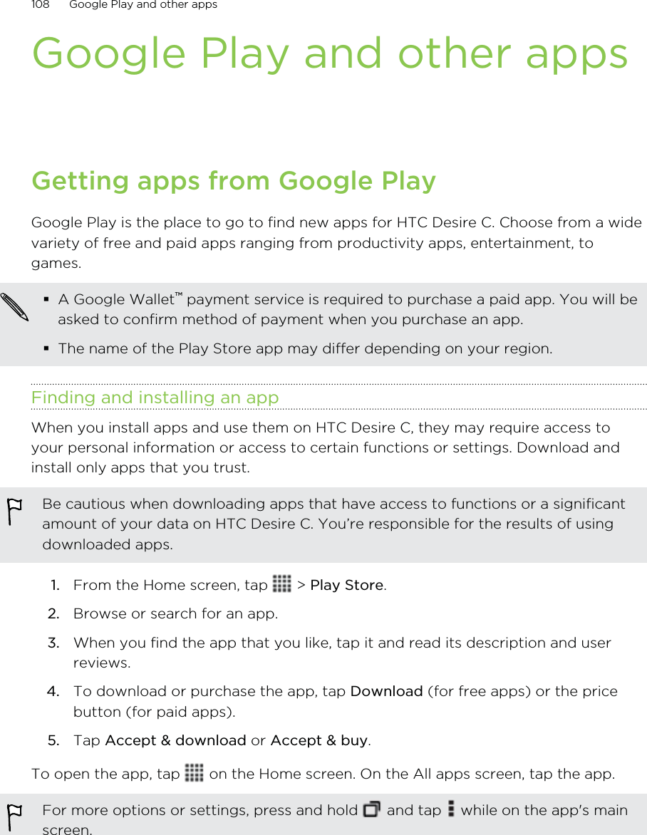 Google Play and other appsGetting apps from Google PlayGoogle Play is the place to go to find new apps for HTC Desire C. Choose from a widevariety of free and paid apps ranging from productivity apps, entertainment, togames.A Google Wallet™ payment service is required to purchase a paid app. You will beasked to confirm method of payment when you purchase an app.The name of the Play Store app may differ depending on your region.Finding and installing an appWhen you install apps and use them on HTC Desire C, they may require access toyour personal information or access to certain functions or settings. Download andinstall only apps that you trust.Be cautious when downloading apps that have access to functions or a significantamount of your data on HTC Desire C. You’re responsible for the results of usingdownloaded apps.1. From the Home screen, tap   &gt; Play Store.2. Browse or search for an app.3. When you find the app that you like, tap it and read its description and userreviews.4. To download or purchase the app, tap Download (for free apps) or the pricebutton (for paid apps).5. Tap Accept &amp; download or Accept &amp; buy.To open the app, tap   on the Home screen. On the All apps screen, tap the app.For more options or settings, press and hold   and tap   while on the app&apos;s mainscreen.108 Google Play and other apps