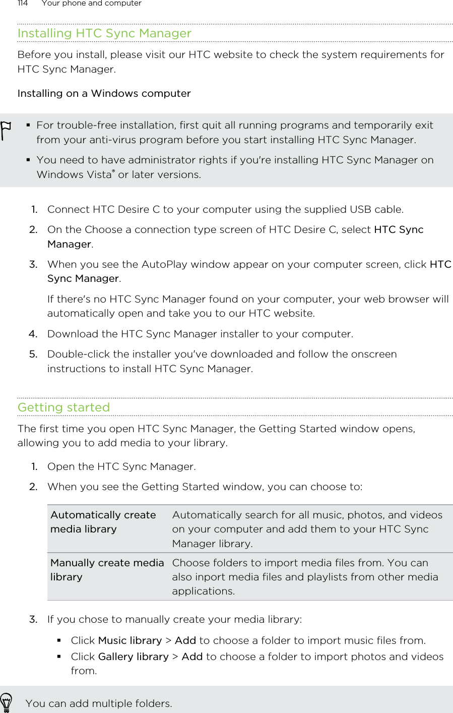 Installing HTC Sync ManagerBefore you install, please visit our HTC website to check the system requirements forHTC Sync Manager.Installing on a Windows computerFor trouble-free installation, first quit all running programs and temporarily exitfrom your anti-virus program before you start installing HTC Sync Manager.You need to have administrator rights if you&apos;re installing HTC Sync Manager onWindows Vista® or later versions.1. Connect HTC Desire C to your computer using the supplied USB cable.2. On the Choose a connection type screen of HTC Desire C, select HTC SyncManager.3. When you see the AutoPlay window appear on your computer screen, click HTCSync Manager. If there&apos;s no HTC Sync Manager found on your computer, your web browser willautomatically open and take you to our HTC website.4. Download the HTC Sync Manager installer to your computer.5. Double-click the installer you&apos;ve downloaded and follow the onscreeninstructions to install HTC Sync Manager.Getting startedThe first time you open HTC Sync Manager, the Getting Started window opens,allowing you to add media to your library.1. Open the HTC Sync Manager.2. When you see the Getting Started window, you can choose to:Automatically createmedia libraryAutomatically search for all music, photos, and videoson your computer and add them to your HTC SyncManager library.Manually create medialibraryChoose folders to import media files from. You canalso inport media files and playlists from other mediaapplications.3. If you chose to manually create your media library:Click Music library &gt; Add to choose a folder to import music files from.Click Gallery library &gt; Add to choose a folder to import photos and videosfrom.You can add multiple folders.114 Your phone and computer
